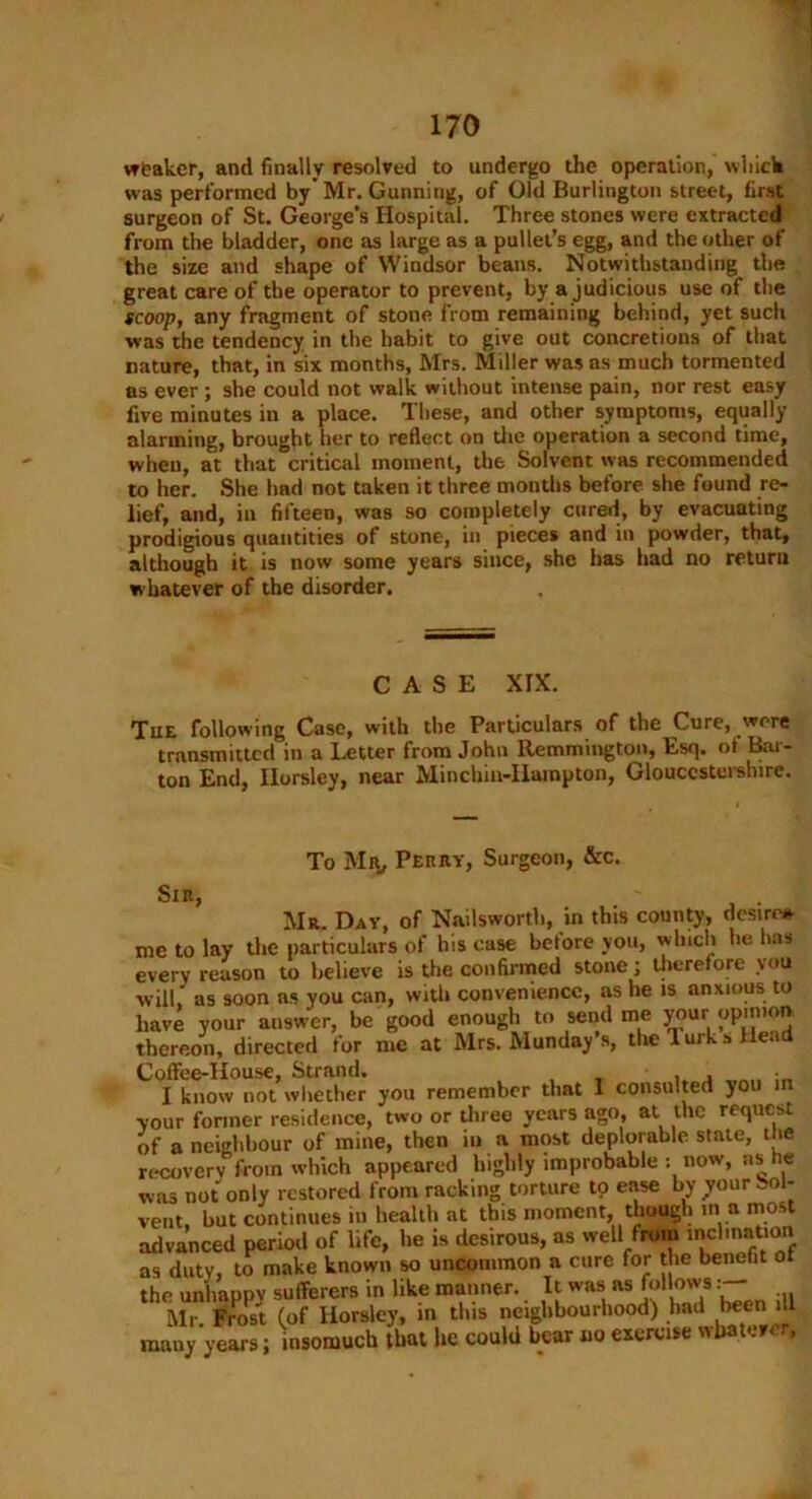 weaker, and finally resolved to undergo the operation, which was performed by’Mr. Gunning, of Old Burlington street, first surgeon of St. George’s Hospital. Three stones were extracted from the bladder, one as large as a pullet’s egg, and the other of the size and shape of Windsor beans. Notwithstanding the great care of the operator to prevent, by a judicious use of the scoop, any fragment of stone from remaining behind, yet such was the tendency in the habit to give out concretions of that nature, that, in six months, Mrs. Miller was as much tormented as ever ; she could not walk without intense pain, nor rest easy five minutes in a place. These, and other symptoms, equally alarming, brought her to reflect on tire operation a second time, when, at that critical moment, the Solvent was recommended to her. She had not taken it three months before she found re- lief, and, in fifteen, was so completely cured, by evacuating prodigious quantities of stone, in pieces and in powder, that, although it is now some years since, she has had no return whatever of the disorder. CASE XIX. Tue following Case, with the Particulars of the Cure, were transmitted in a Letter from John Remmington, Esq. of Bar- ton End, Ilorsley, near Minchin-Harapton, Gloucestershire. To Mr, Perry, Surgeon, &c. Sir, Mr. Day, of Nailsworth, in this county, desire* me to lay the particulars of his case before you, winch ho has every reason to believe is the confirmed stone; therefore you will, as soon ns you can, with convenience, as he is anxious to have your answer, be good enough to send me your opinion thereon, directed for me at Mrs. Munday’s, the lurk s Head Coffee-House, Strand. I know not whether you remember that 1 consulted you in your former residence, two or three years ago, at the request of a neighbour of mine, then in a most deplorable state, the recovery from which appeared highly improbable : now, as he was not only restored from racking torture tp ease by your Sol- vent but continues in health at this moment, though in a most advanced period of life, he is desirous, as well from inclination as duty, to make known so uncommon a cure for the benefit of the unhappv sufferers in like manner. It was as follows Mr. Frost (of Horsley, in this neighbourhood) had been il many years; insomuch that lie could bear no exercise whatever,