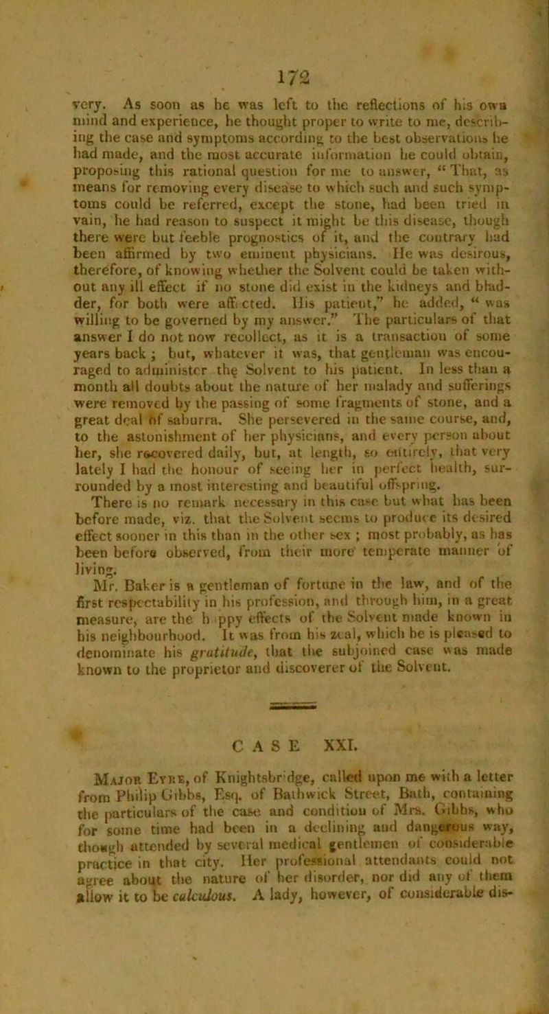 very. As soon as he was left to the reflections of his own mind and experience, he thought proper to write to me, describ- ing the case and symptoms according to the best observations lie had made, and the most accurate information he could obtain, proposing this rational question for me to answer, “ That, as means for removing every disease to which such and such symp- toms could be referred, except the stone, had been tried in vain, he had reason to suspect it might be this disease, though there were hut feeble prognostics of it, and the contrary had been affirmed by two eminent physicians. lie was desirous, therefore, of knowing whether the Solvent could be taken with- i out any ill effect if no stone did exist in the kidneys and blad- der, for both were aff cted. llis patient,” lie added, “ was willing to be governed by my answer.” The particulars of that answer I do not now recollect, as it is a transaction of some years back ; but, whatever it was, that gentleman was encou- raged to administer th§ Solvent to his patient. In less than a month all doubts about the nature of her malady and sufferings were removed by the passing of some fragments of stone, and a great deal Of saburra. She persevered in the same course, and, to the astonishment of her physicians, and every person about lier, she recovered daily, but, at length, so entirely, that very lately I had the honour of seeing her in perfect health, sur- rounded by a most interesting and beautiful offspring. There is no remark necessary in this case but what lias been before made, viz. that the Solvent seems to produce its desired effect sooner in this than in the other sex ; most probably, as has been before observed, from their more temperate manner of living. Mr. Baker is a gentleman of fortune in the law, and of the first respectability in his profession, and through him, in a great measure, are the h ppy effects of the Solvent made known in his neighbourhood. It was from his zeal, which he is plca?ed to denominate his gratitude, that the subjoined case was made known to the proprietor and discoverer of the Solvent. CASE XXI. Major Eyre, of Knightsbr dge, called upon me with a letter from Philip Gibbs, Esq. of Bathwick Street, Bath, containing the particulars of the case and condition of Mrs. Gibbs, who for some time had been in a declining and dangerous way, thoagh attended by several medical gentlemen of considerable practice in that city. Her professional attendants could not a«ree about the nature of her disorder, nor did any of them afiow it to be calculous. A lady, however, of considerable dis-