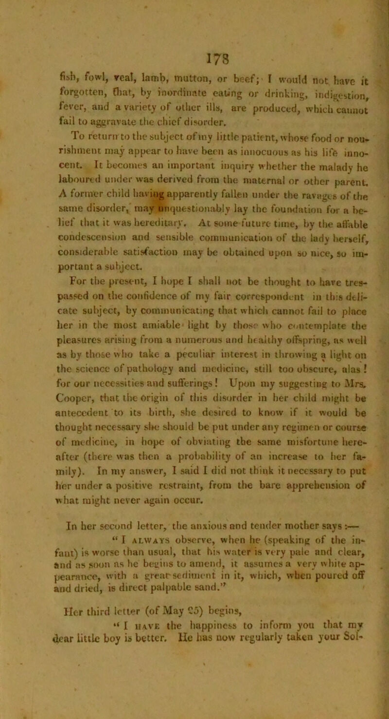 173 fish, fowl, real, lamb, mutton, or beef; I would not have it forgotten, that, by inordinate eating or drinking, indigestion, fever, and a variety of other ills, are produced, which cannot fail to aggravate the chief disorder. To return to the subject of my little patient, whose food or nou- rishment may appear to have been as innocuous as his life inno- cent. It becomes an important inquiry whether the malady he laboured under was derived from the maternal or other parent. A former child having apparently fallen under the ravages of the same disorder, may Unquestionably lay the foundation for a be- lief that it was hereditary. At some future time, by the affable condescension and sensible communication of the lady herself, considerable satisfaction may be obtained upon so nice, so im- portant a subject. For the present, I hope I shall not be thought to have tres- passed on the confidence of my fair correspondent in this deli- cate subject, by communicating that which cannot fail to place her in the most amiable - light by those who contemplate the pleasures arising from a numerous and healthy offspring, as well as by those who take a peculiar interest in throwing a light on the science of pathology and medicine, still too obscure, alas! for our necessities and sufferings! Upon my suggesting to Mrsi. Cooper, that the Origin of this disorder in her child might be antecedent to its birth, she desired to know if it would be thought necessary sire should be put under any regimen or course of me dicine, in hope of obviating the same misfortune here- after (there was then a probability of an increase to her fa- mily). In my answer, I said I did not think it necessary to put her under a positive restraint, from the bare apprehension of what might never again occur. In her second letter, the anxious and tender mother says :— “ I always observe, when lie (speaking of the in- faut) is worse than usual, that his water is very pale and clear, and as soon as he beams to amend, it assumes a very white ap- pearance, with a great-sediment in it, which, when poured off and dried, is direct palpable sand.” Her third letter (of May C5) begins, “ I have the happiness to inform you that my dear little boy is better. He has now regularly taken your Sol-