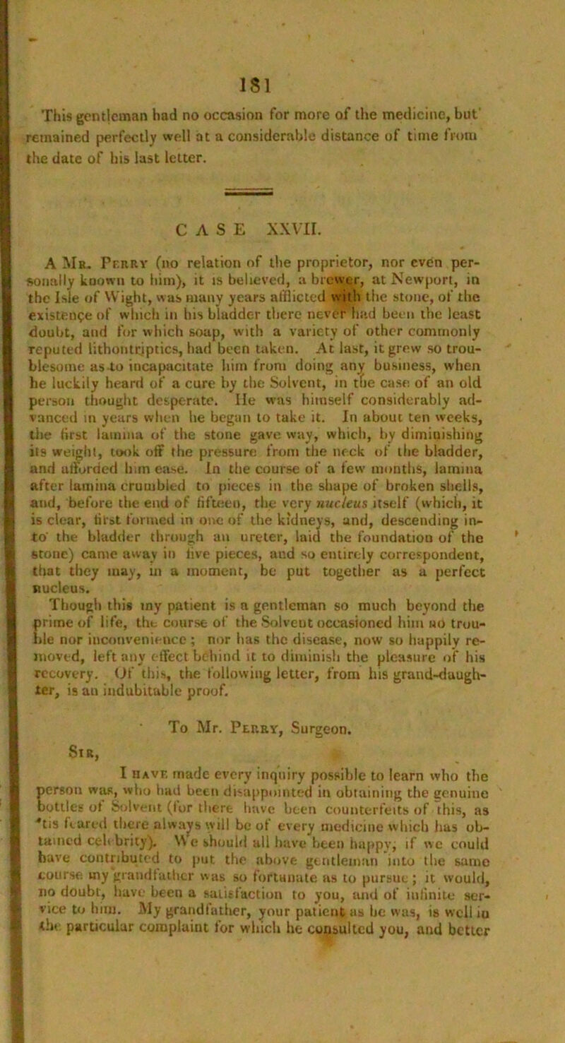 This gentleman had no occasion for more of the medicine, but' remained perfectly well at a considerable distance of time from the date of his last letter. CASE XXVII. A Mr. Perry (no relation of the proprietor, nor even per- sonally known to him), it is believed, a brewer, at Newport, in the Isle of Wight, was many years afflicted with the stone, of the existence of which in bis bladder there never had been the least doubt, and for which soap, with a variety of other commonly reputed lithontriptics, had been taken. At last, it grew so trou- blesome as-to incapacitate him from doing any business, when he luckily heard of a cure by the Solvent, in the case of an old person thought desperate. lie was himself considerably ad- vanced in years when be began to take it. In about ten weeks, the first lamina of the stone gave way, which, by diminishing its weight, took off the pressure from the neck of the bladder, and ulforded bun ease. In the course of a few months, lamina after lamina crumbled to pieces in the shape of broken shells, and, before the end of fifteen, the very nucleus itself (which, it is clear, first formed in one of the kidneys, and, descending in- to' the bladder through an ureter, laid the foundation of the stone) came away in live pieces, and so entirely correspondent, that they may, in a moment, be put together as a perfect nucleus. Though this my patient is a gentleman so much beyond the prime of life, the course of the Solvent occasioned him ho trou- ble nor inconvenience ; nor lias the disease, now so happily re- moved, left any effect behind it to diminish the pleasure of his recovery. Of this, the following letter, from his grand-duugh- ler, is an indubitable proof. To Mr. Perry, Surgeon. Sir, I have made every inquiry possible to learn who the person was, who bad been disappointed in obtaining the genuine bottles of Solvent (for there have been counterfeits of this, as *tis feared there always will be of every medicine which lias ob- tained celebrity). \\ e should all have been happy, if c could have contributed to put the above gentleman into the same course my grandfather was so fortunate as to pursue ; it would, no doubt, have been a satisfaction to you, and of infinite ser- vice to bun. My grand fa tiier, your patient as be was, is well iu the particular complaint for which he consulted you, and better