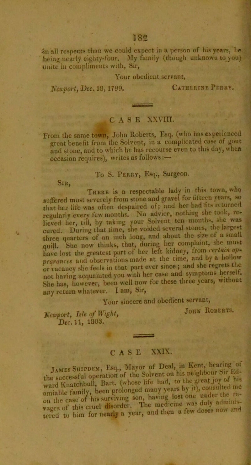 411 all respects than we could expect in a person of his years, he being nearly eighty-four. My family (though unknown to you) unite in compliments with, Sir, Your obedient servant, Newport, Dec. 13,1799. Catherine Perry. CASE XXVIII. from the same town, John Roberts, Esq. (who has experienced great benefit from the Solvent, in a complicated case of gout and stone, and to which he has recourse even to this day, when occasion requires), writes as follows:— To S. Terry, Esq., Surgeon. Sir, There is a respectable lady in this town, who suffered most severely from stone and gravel for fifteen years, so that her life was often despaired of; and her bad fits returned regularly every few months. No advice, nothing she took, re- lieved her, till, by taking your Solvent ten months she was cured. During that time, she voided several stones, the largest three quarters' of an inch long, and about the size ot a small ouill. She now thinks, that, during her complaint, she must have lost the greatest part of her left kidney, from certain ap- pearance* and observations made at the time, and by a hollow or vacancy she feels in that part ever since ; and she regrets the not having acquainted you with her case and symptoms herselt. She has, however, been well now for these three years, without any return whatever. I am, Sir, Your sincere and obedient servant, Newport, hie of Wight, Dec. 11, 1803. John Roberts. CASE XXIX. James SuiPDEM, Esq., Mayor of Deal, in Kent, hearing ot the successful operation of the Solvent on his neighbour Sirl.c - j Knatchbull. Hart, (whose life had, to the great joy of h s amiable family, been prolonged many years by it), consulted me i ■ nf hia surviving son, having lost one under the ra- »» ,l,f T i;,fc,tlXrdor The medidoe ...» duly -tan*- 31 bS toV™, «d .he «t» do«s «ow »d