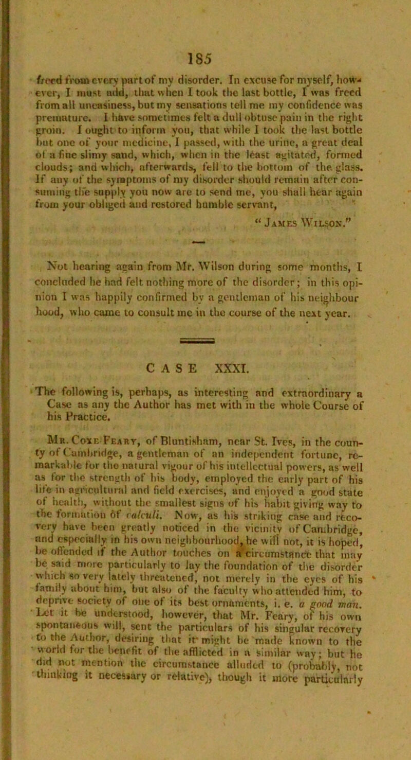 freed from every part of my disorder. In excuse for myself, how- ever, I must add, that when I took the last bottle, I was freed from all uneasiness, but my sensations tell me my confidence was premature. I have sometimes felt a dull obtuse pain in the right groin. I ought to inform you, that while 1 took the last bottle but one of your medicine, I passed, with the urine, a great deal ot a fine slimy sand, which, when in the least agitated, formed clouds; and which, afterwards, fell to the bottom of the, glass. If any of the symptoms of my disorder should remain after con- suming the supply you now are to send me, you shall hear again from your obliged and restored humble servant, “ James Wilson. Not hearing again from Mr. Wilson during some months, I concluded he had felt nothing more of the disorder; in this opi- nion I w as happily confirmed by a gentleman of his neighbour hood, who came to consult me in the course of the next year. CASE XXXI. The following is, perhaps, as interesting and extraordinary a Case as any the Author has met with in the whole Course of his Practice. Mr.Coxf, Feary, of Bluntisham, near St. Ives, in the coun- ty of Cambridge, a gentleman of an independent fortune, re- markable for the natural vigour of his intellectual powers, as well as for the strength of his body, employed the early part of his life in agricultural and field exercises, and enjoyed a good state of health, without the smallest signs of his habit giving way to the formation 6f calculi. .Now, as his striking case and reco- very have been greatly noticed in the vicinity of Cambridge, and especially in his own neighbourhood, he w ifi not, it is hoped, be offended it the Author touches on a circumstance that may be said more particularly to lay the foundation of the disorder which so very lately threatened, not merely in the eyes of his family about him, but also of the faculty who attended him, to deprive society of one of its best orntiments, i. e. a good man. Let it be understood, however, that Mr. Feary, of his own spontaneous will, sent the particulars of his singular recovery to the Author, desiring that if might he made known to the world for the benefit of the afflicted in a similar way; but he did not mention the circumstance alluded to (probably, not thinking it necessary or relative), though it more particularly