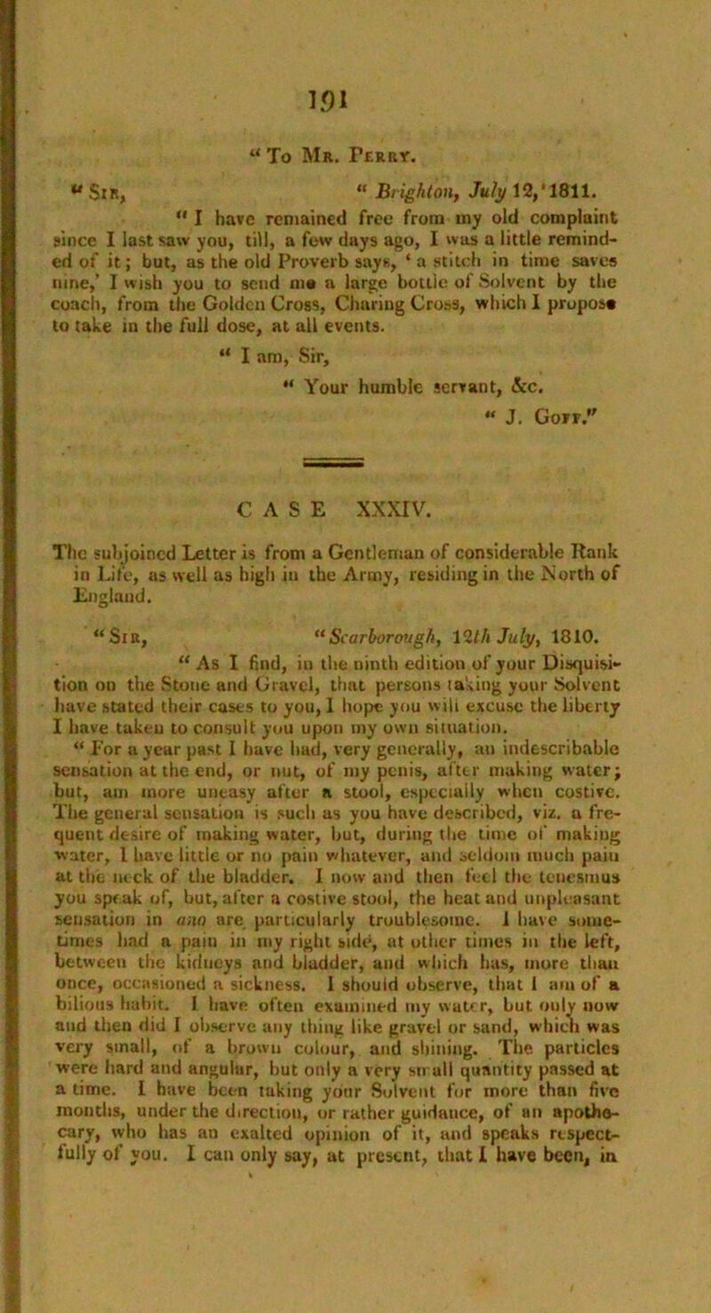 “ To Mr. Perry. aSlR, “ Brighton, July 12,'1811. “ I have remained free from my old complaint 9ince I last saw you, till, a few days ago, I was a little remind- ed of it; but, as the old Proverb says, ‘ a stitch in time saves nine,’ I wish you to send me a large bottle of Solvent by the coach, from the Golden Cross, Charing Cross, which I propose to take in the full dose, at all events. “ I am, Sir, “ Your humble servant, &c. “ J. Goff. CASE XXXIV. The subjoined Letter is from a Gentleman of considerable Rank in Life, as well as high in the Army, residing in the North of England. “Sir, “Scarborough, 12th July, 1810. “ As I find, in the ninth edition of your Disquisi- tion on the Stone and Gravel, that persons taking your Solvent have stated their cases to you, 1 hope you will excuse the liberty I have takeu to consult you upon my own situation. “ For a year past I have had, very generally, an indescribable sensation at the end, or nut, of my penis, after making water; but, am more uneasy after n stool, especially when costive. The general sensation is such as you have described, viz. a fre- quent desire of making water, but, during the time of making water, 1 have little or no pain whatever, and seldom much pain at the neck of the bladder. 1 now and then feel the tenesmus you speak of, but, after a costive stool, the heat and unpleasant sensation in ana are. particularly troublesome. 1 have some- times bad a pain in my right side, at other times in the left, between the kidneys and bladder, and which has, more than once, occasioned a sickness. 1 should observe, that 1 am of a bilious habit. I have often examined my water, but only now and then did I observe any thing like gravel or sand, which was very small, of a brown colour, and shilling. The particles were hard and angular, but only a very small quantity passed at a time. I have been taking yo'nr Solvent for more than five months, under the direction, or rather guidance, of an apothe- cary, who has an exalted opinion of it, and speaks respect- fully of you. I can only say, at present, that I have been, in