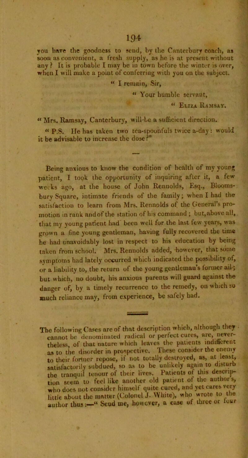 you linvp the goodness to send, by the Canterbury coach, as soon as convenient, a fresh supply, as he is at present without any ? It is probable I may be iu town before the winter is over, when I will make a poiut of conferring with you on the subject. “ I remain, Sir, “ Your humble servant, “ Eliza Ramsay. “ Mrs. Ramsay, Canterbury, will-le a sufficient direction. « P,S. He has taken two tea-spoonfuls twice a-day: would it be advisable to increase the dose r” Being anxious to know the condition of health of my young patient, I took the opportunity of inquiring after it, a few weeks ago, at the house of John Rennolds, Esq., Blooms- bury Square, intimate friends of the family; when I had the satisfaction to learn from Mrs. Rennolds of the General’s pro- motion in rank and of the station of his command ; but,above all, that my young parient had been well for the. last few yc-ars, was grown a fine young gentleman, having fully recovered the time he had unavoidably lost in respect to his education by being taken from school. Mrs. Rennolds added, however, that some symptoms had lately occurred which indicated the possibility of, or a liability to, the return of the young gentleman's (ormer aih; but which, no doubt, his anxious parents will guard against the danger of, by a timely recurrence to the remedy, on which so much reliance may, from experience, be safely bad. The following Cases are of that description which, although they cannot be denominated radical or perfect cures, are, never- theless, of that nature which leaves the patients indifferent as to the disorder in prospective. These consider the enemy to their former repose, if not totally destroyed, as, at least, satisfactorily subdued, so as to be unlikely again to disturb the tranquil tenour of their lives. Patients ol this descrip- tion seem to feel like another old patient of the author s, who does not consider himself quite cured, and yet cares very little about the matter (Colonel J. White), who wrote to the author thus;—“ Send me, however, a case of three or tour