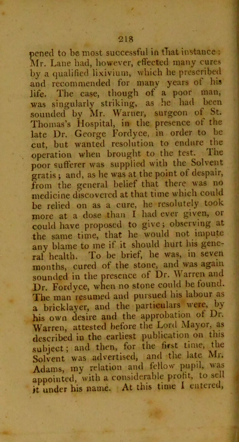 pcned to be most successful in fhat instance : Mr. Lane bad, however, effected many cures by a qualified lixivium, which be prescribed and recommended for many years ot his life. The case, though of a poor man, was singularly striking, as he had been sounded by Mr. Warner, surgeon of St. Thomas’s Hospital, in the presence of the late Dr. George Fordyce, in order to be cut, but wanted resolution to endure the operation when brought to the test. Ihe poor sufferer was supplied with the Solvent gratis; and, as he was at the point of despair, from the general belief that there was no medicine discovered at that time which could be relied on as a cure, he resolutely took more at a dose than I had ever given, 01 could have proposed to give; observing at the same time, that he would not impute any blame to me if it should hurt his gene- ral health. To be brief, he was, in seven months, cured of the stone, and was again sounded in the presence of Dr. Warren and Dr. Fordyce, when no stone could be found. The man resumed aud pursued his labour as a bricklayer, and the particulars were, by his own desire and the approbation ot Di. Warren, attested before the Lord Mayor, as described in the earliest publication on this subject; and then, for the first time, the Solvent was advertised, and the late Mr. Adams, my relation and fellow pupil, was appointed, with a considerable profit, to sell it under his name. At this time I entered,