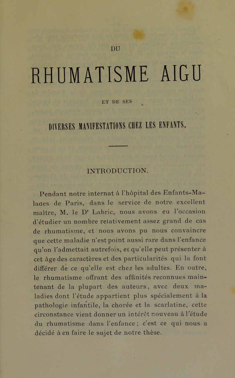 RHUMATISME AIGU ET DE SES DIVERSES MANIFESTATIONS CHEZ LES ENFANTS. INTRODUCTION. Pendant notre internat à l’hôpital des Enfants-Ma- lanes de Paris, dans le service de notre excellent maître, M. le Labric, nous avons eu l’occasion d’étudier un nombre relativement assez grand de cas de rhumatisme, et nous avons pu nous convaincre que cette maladie n’est point aussi rare dans l’enfance qu’on l’admettait autrefois, et qu’elle peut présenter à cet Age des caractères et des particularités qui la font différer de ce qu’elle est chez les adultes. En outre, le rhumatisme offrant des affinités reconnues main- tenant de la plupart des auteurs, avec deux ma- ladies dont l’étude appartient plus spécialement à la pathologie infantile, la chorée et la scarlatine, cette circonstance vient donner un intérêt nouveau à l’étude du rhumatisme dans l’enfance ; c’est ce qui nous a décidé à en faire le sujet de notre thèse.