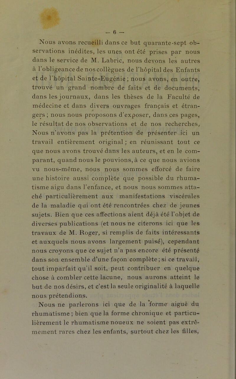 Nous avons recueilli dans ce but quarante-sept ob- servations inédites, les unes ont été prises par nous dans le service de M. Labric, nous devons les autres à l’obligeance de nos collègues de l’hôpital des Enfants et de l’hôpital Sainte-Eugénie ; nous avons, en outre, trouvé un grand nombre de faits et de documents, dans les journaux, dans les thèses de la Faculté de médecine et dans divers ouvrages français et étran- gers ; nous nous proposons d’exposer, dans ces pages, le résultat de nos observations et de nos recherches^ Nous n’avons pas la prétention de présenter ici un travail entièrement original ; en réunissant tout ce que nous avons trouvé dans les auteurs, et en le com- parant, quand nous le pouvions, à ce que nous avions vu nous-même, nous nous sommes efforcé de faire une histoire aussi complète que possible du rhuma- tisme aigu dans l’enfance, et nous nous sommes atta- ché particulièrement aux manifestations viscérales de la maladie qui ont été rencontrées chez de jeunes sujets. Bien que ces affections aient déjà été l’objet de diverses publications (et nous ne citerons ici que les travaux de M. Roger, si remplis de faits intéressants et auxquels nous avons largement puisé), cependant nous croyons que ce sujet n’a pas encore été présenté dans son ensemble d’une façon complète ; si ce travail, tout imparfait qu’il soit, peut contribuer en quelque chose à combler cette lacune, nous aurons atteint le but de nos désirs, et c’est la seule originalité à laquelle nous prétendions. Nous ne parlerons ici que de la forme aiguë du rhumatisme ; bien que la forme chronique et particu- lièrement le rhumatisme noueux ne soient pas extrê- mement rares chez les enfants, surtout chez les filles.