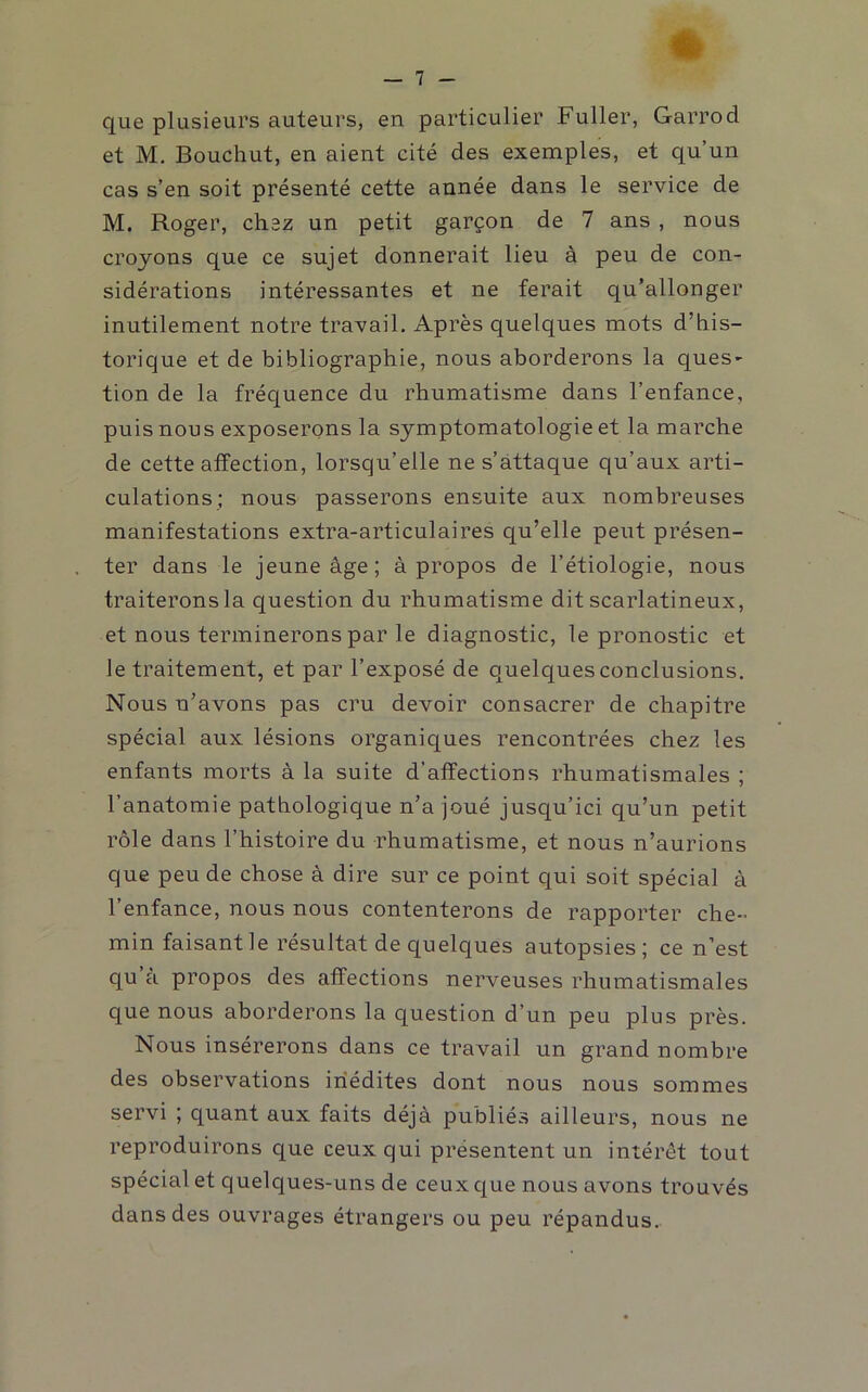 que plusieurs auteurs, en particulier Fuller, Garrod et M. Bouchut, en aient cité des exemples, et qu’un cas s’en soit présenté cette année dans le service de M. Roger, chez un petit garçon de 7 ans , nous croyons que ce sujet donnerait lieu à peu de con- sidérations intéressantes et ne ferait qu’allonger inutilement notre travail. Après quelques mots d’his- torique et de bibliographie, nous aborderons la ques- tion de la fréquence du rhumatisme dans l’enfance, puis nous exposerons la symptomatologie et la marche de cette affection, lorsqu’elle ne s’attaque qu’aux arti- culations; nous passerons ensuite aux nombreuses manifestations extra-articulaires qu’elle peut présen- ter dans le jeune âge; à propos de l’étiologie, nous traiterons la question du rhumatisme dit scarlatineux, et nous terminerons par le diagnostic, le pronostic et le traitement, et par l’exposé de quelques conclusions. Nous n’avons pas cru devoir consacrer de chapitre spécial aux lésions organiques rencontrées chez les enfants morts à la suite d’affections rhumatismales ; l’anatomie pathologique n’a joué jusqu’ici qu’un petit rôle dans l’histoire du rhumatisme, et nous n’aurions que peu de chose à dire sur ce point qui soit spécial à l’enfance, nous nous contenterons de rapporter che-’ min faisant le résultat de quelques autopsies; ce n’est qu a propos des affections nerveuses rhumatismales que nous aborderons la question d’un peu plus près. Nous insérerons dans ce travail un grand nombre des observations inédites dont nous nous sommes servi ; quant aux faits déjà publiés ailleurs, nous ne reproduirons que ceux qui présentent un intérêt tout spécial et quelques-uns de ceux que nous avons trouvés dans des ouvrages étrangers ou peu répandus.