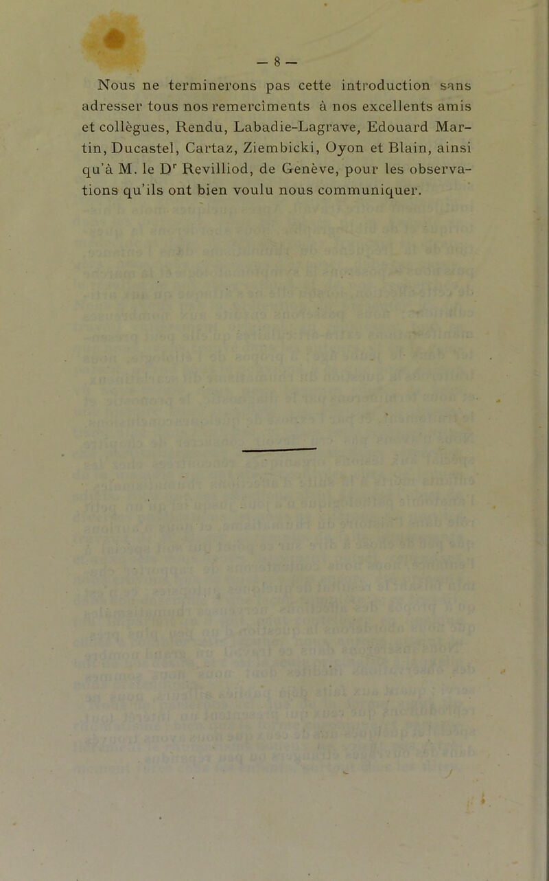 Nous ne terminerons pas cette introduction sans adresser tous nos remercîments à nos excellents amis et collègues, Rendu, Labadie-Lagrave, Edouard Mar- tin, Ducastel, Cartaz, Ziembicki, Oyon et Blain, ainsi qu’à M. le D’’ Revilliod, de Genève, pour les observa- tions qu’ils ont bien voulu nous communiquer.