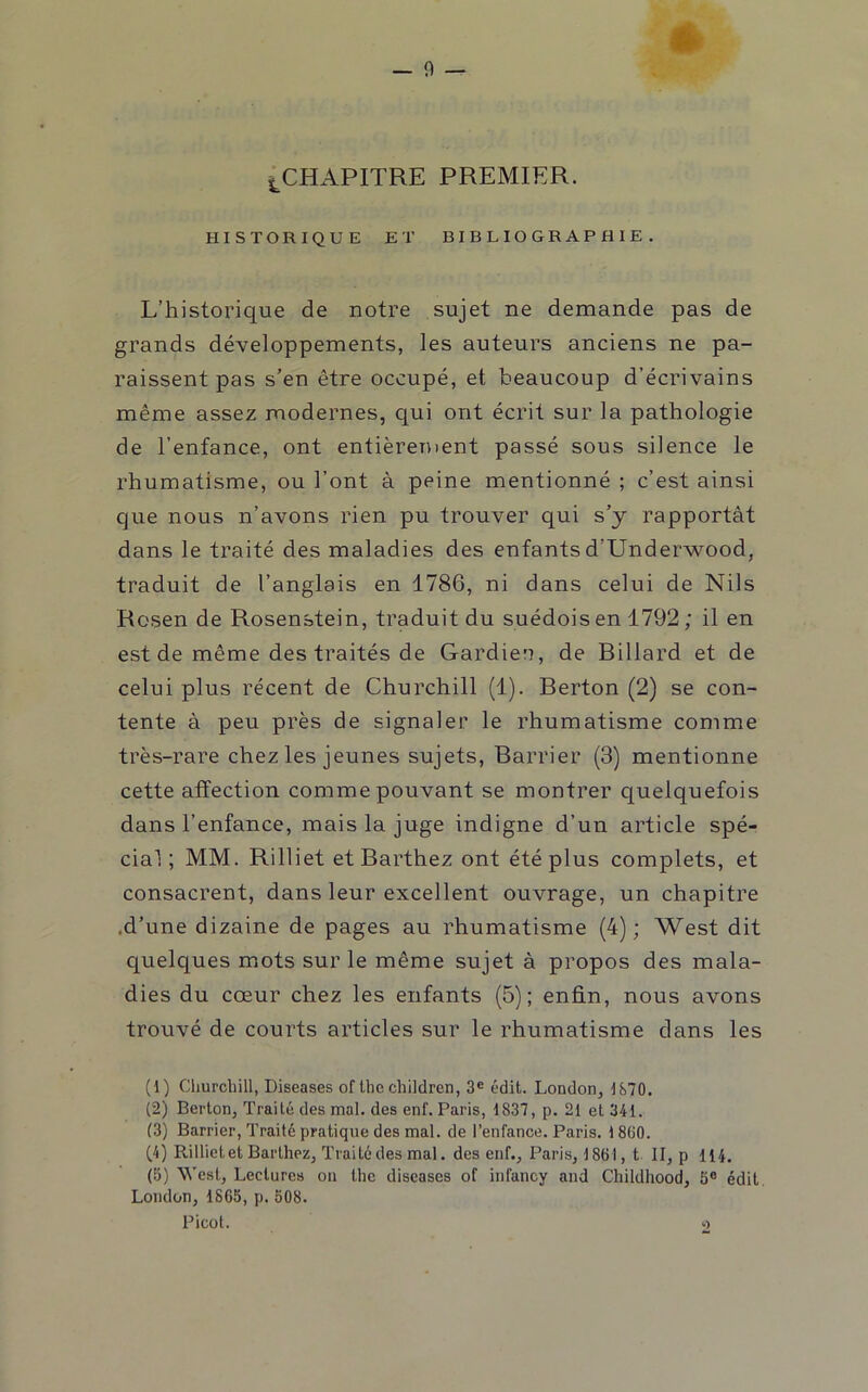 i^CHAPITRE PREMIER. HISTORIQUE ET BIBLIOGRAPHIE. L’historique de notre sujet ne demande pas de grands développements, les auteurs anciens ne pa- raissent pas s’en être occupé, et beaucoup d’écrivains même assez modernes, qui ont écrit sur la pathologie de l’enfance, ont entièrement passé sous silence le rhumatisme, ou l’ont à peine mentionné ; c’est ainsi que nous n’avons rien pu trouver qui s’y rapportât dans le traité des maladies des enfantsd’Underwood, traduit de l’anglais en 1786, ni dans celui de Nils Rosen de Rosenstein, traduit du suédois en 1792; il en est de même des traités de Gardien, de Billard et de celui plus récent de Churchill (1). Berton (2) se con- tente à peu près de signaler le rhumatisme comme très-rare chez les jeunes sujets, Barrier (3) mentionne cette affection comme pouvant se montrer quelquefois dans l’enfance, mais la juge indigne d’un article spé- cial ; MM. Rilliet et Barthez ont été plus complets, et consacrent, dans leur excellent ouvrage, un chapitre .d’une dizaine de pages au rhumatisme (4); West dit quelques mots sur le même sujet à propos des mala- dies du cœur chez les enfants (5); enfin, nous avons trouvé de courts articles sur le rhumatisme dans les (1) Cliurcbill, Diseases of lhe children, 3® édit. London, 1870. (2) Berton, Traité des mal. des enf. Paris, 1837, p. 21 et 341. (3) Barrier, Traité pratique des mal. de l’enfance. Paris. 1860. (4) Rilliet et Barthez, Traité des mal. des enf., Paris, 1861, t II, p 114. (5) West, Lectures on lhe diseases of infancy and Childhood, 5® édit, London, 1865, p. 508. Picot. 2