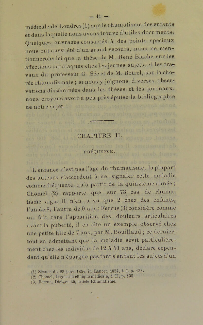 médicale de Londres (1) sur le rhumatisme des enfants et dans laquelle nous avons trouvé d’utiles documents. Quelques ouvrages consacrés à des points spéciaux nous ont aussi été d’un grand secours, nous ne men- tionnerons ici que la thèse de M. René Blache sur les affections cardiac[ues chez les jeunes sujets, et les tra- vaux du professeur G. Sée et de M. Botrel, sur la cho- rée rhumatismale ; si nous y joignons diverses obser- vations disséminées dans les thèses et les journaux, nous croyons avoir à peu près épuisé la bibliographie de notre sujet. CHAPITRE IL FRÉQUENCE. L’enfance n’est pas l’âge du rhumatisme, la plupart des auteurs s’accordent à ne signaler cette maladie comme fréquente, qu’à partir de la quinzième année ; Chomel (2) rapporte que sur 73 cas de rhuma- tisme argu, rl n en a vu que 2 chez des enfants, l’un de 8, l’autre de 9 ans ; Ferrus (3) considère comme ua fait rare l’apparition des douleurs articulaires avant la puberté, il en cite un exemple observé chez une petite fille de 7 ans, par M. Bouillaud j ce dernier, tout en admettant que la maladie sévit particulière- ment chez les individus de 12 à 40 ans, déclare cepen- dant qu’elle n’épargne pas tant s en faut les sujets d un (1) Séance du 28 janv. 1854, in Lancet, 1884, t. I, p. 138. (2; Chomel, Leçons de clinique médicale, t. II, p. 133. (3y Ferrus, Dict«en 30, article Rhumatisme.