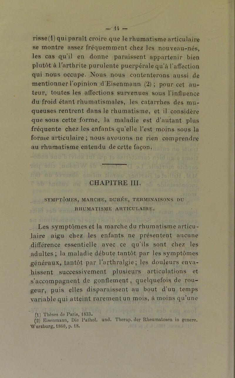 1 _ U — risse(l) qui paraît croire que le rhumatisme articulaire se montre assez fréquemment chez les nouveau-nés, les cas qu’il en donne paraissent appartenir bien plutôt à ^arthrite purulente puerpérale qu’à l'affection qui nous occupe. Nous nous contenterons aussi de mentionner l’opinion d’Eisenmann (2); pour cet au- teur, toutes les affections survenues sous l’influence du froid étant rhumatismales, les catarrhes des mu- queuses rentrent dans le rhumatisme, et il considère que sous cette forme, la maladie est d’autant plus fréquente chez les enfants qu’elle l’est moins sous la forme articulaire ; nous avouons ne rien comprendre au rhumatisme entendu de cette façon. CHAPITRE III. SYMPTÔMES, marche, DUREE, TERMIN.\ISONS DU rhumatisme ARTICULAIRE. Les symptômes et la marche du rhumatisme articu- laire aigu chez les enfants ne présentent aucune différence essentielle avec ce qu’ils sont chez les adultes ; la maladie débute tantôt par les symptômes généraux, tantôt par l’arthralgie; les douleurs enva- hissent successivement plusieurs articulations et s’accompagnent de gonflement, quelquefois de rou- geur, puis elles disparaissent au bout d’un temps variable qui atteint rarement un mois, à moins qu’une (1) Thôses de Paris, 1833. (2) Eiacnmann, Die Palhol. und. Therap. der Rlieumatosen in genero. Wurzburg, 18G0, p. 18.