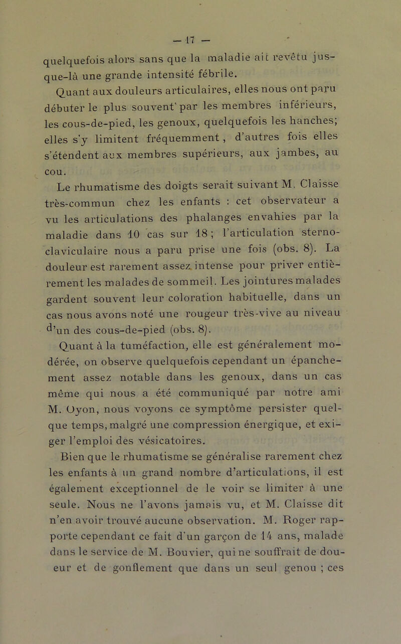 quelquefois alors sans que la maladie ait revêtu jus- que-là une grande intensité fébrile. Quant aux douleurs articulaires, elles nous ont paru débuter le plus souvent'par les membres inférieurs, les cous-de-pied, les genoux, quelquefois les hanches; elles s’y limitent fréquemment, d’autres fois elles s’étendent aux membres supérieurs, aux jambes, au cou. Le rhumatisme des doigts serait suivant M, Claisse très-commun chez les enfants : cet observateur a vu les articulations des phalanges envahies par la maladie dans 10 cas sur 18; l’articulation sterno- claviculaire nous a paru prise une fois (obs. 8). La douleur est rarement assez, intense pour priver entiè- rement les malades de sommeil. Les jointures malades gardent souvent leur coloration habituelle, dans un cas nous avons noté une rougeur très-vive au niveau ^’un des cous-de-pied (obs. 8). Quant à la tuméfaction, elle est généralement mo- dérée, on observe quelquefois cependant un épanche- ment assez notable dans les genoux, dans un cas même qui nous a été communiqué par notre ami M. Uyon, nous voyons ce symptôme persister quel- que temps, malgré une compression énergique, et exi- ger l’emploi des vésicatoires. Bien que le rhumatisme se généralise rarement chez les enfants à un grand nombre d’articulations, il est également exceptionnel de le voir se limiter à une seule. Nous ne l’avons jamais vu, et M. Claisse dit n’en avoir trouvé aucune observation. M. Roger rap- porte cependant ce fait d’un garçon de 14 ans, malade dans le service de M. Bouvier, qui ne souffrait de dou- eur et de gonflement que dans un seul genou ; ces