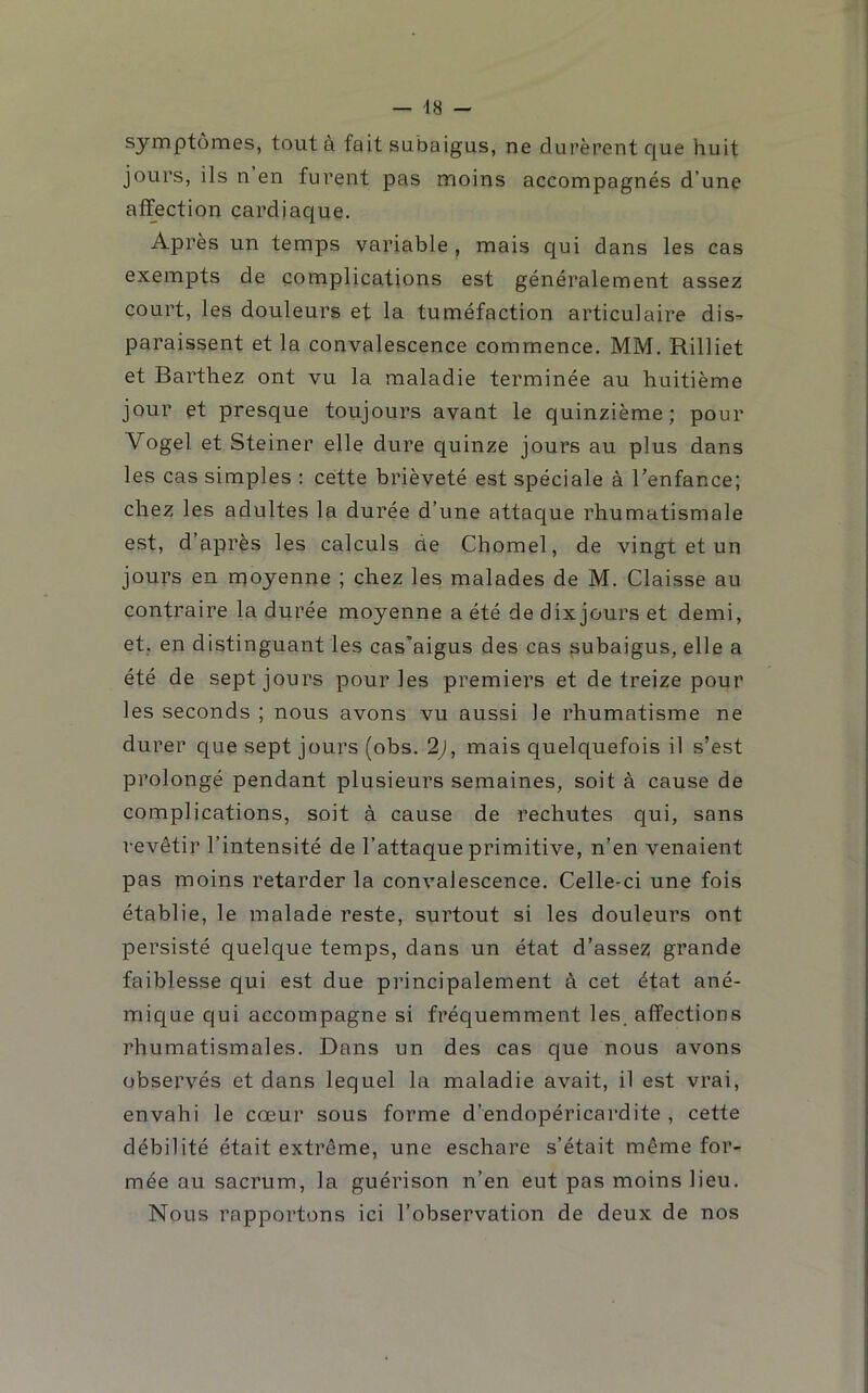 — 48 - symptômes, tout à fait subaigus, ne durèrent que huit jours, ils n en furent pas moins accompagnés d’une affection çardiac[ue. Après un temps variable , mais qui dans les cas exempts de complications est généralement assez court, les douleurs et la tuméfaction articulaire dis- paraissent et la convalescence commence. MM. Rilliet et Barthez ont vu la maladie terminée au huitième jour et presque toujours avant le quinzième; pour Vogel et Steiner elle dure quinze jours au plus dans les cas simples : cette brièveté est spéciale à l’enfance; chez les adultes la durée d’une attaque rhumatismale est, d’après les calculs de Chomel, de vingt et un jours en moyenne ; chez les malades de M. Claisse au contraire la durée moyenne a été de dixjours et demi, et, en distinguant les cas'aigus des cas fsubaigus, elle a été de sept jours pour les premiers et de treize pour les seconds ; nous avons vu aussi le rhumatisme ne durer que sept jours (obs. 2), mais quelquefois il s’est prolongé pendant plusieurs semaines, soit à cause de complications, soit à cause de rechutes qui, sans revêtir l’intensité de l’attaque primitive, n’en venaient pas moins retarder la convalescence. Celle-ci une fois établie, le malade reste, surtout si les douleurs ont persisté quelque temps, dans un état d’assez grande faiblesse qui est due principalement à cet état ané- mique qui accompagne si fréquemment les, affections rhumatismales. Dans un des cas que nous avons observés et dans lequel la maladie avait, il est vrai, envahi le cœur sous forme d’endopéricardite , cette débilité était extrême, une eschare s’était même for- mée au sacrum, la guérison n’en eut pas moins lieu. Nous rapportons ici l’observation de deux de nos