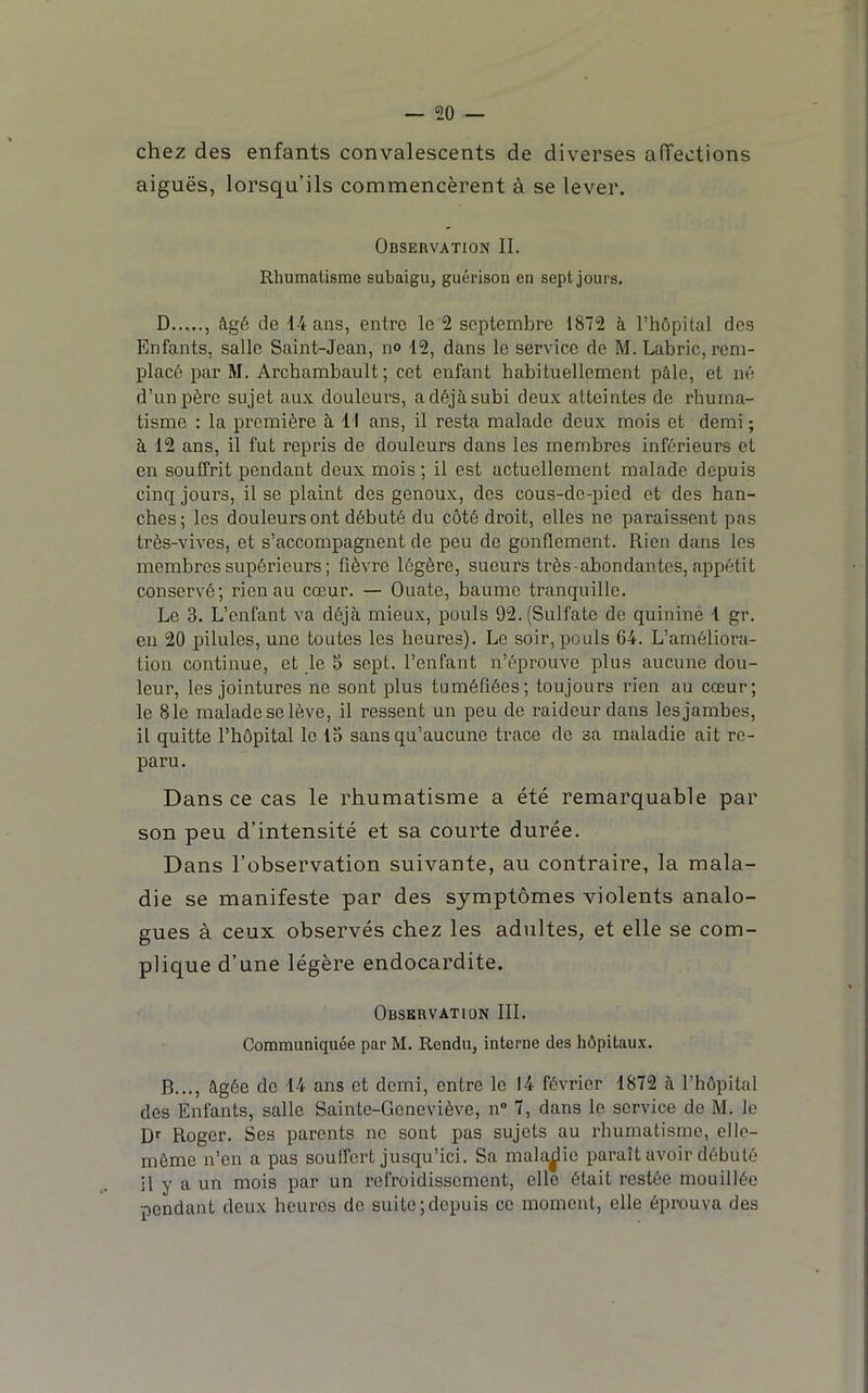 chez des enfants convalescents de diverses affections aiguës, lorsqu’ils commencèrent à se lever. Observation IL Rhumatisme subaigu, guérison en sept jours, D , âgé de 14 ans, entre le 2 septembre 1872 à l’hôpital des Enfants, salle Saint-Jean, no 12, dans le service de M. Labric, rem- placé par M. Archambault ; cet enfant habituellement pâle, et né d’un père sujet aux douleurs, adéjàsubi deux atteintes de l'huma- tisme : la première à, 11 ans, il resta malade deux mois et demi ; à 12 ans, il fut repris de douleurs dans les membres inférieurs et en souffrit pondant deux mois; il est actuellement malade depuis cinq jours, il se plaint dos genoux, des cous-de-pied et des han- ches; les douleurs ont débuté du côté droit, elles ne paraissent pas très-vives, et s’accompagnent de peu de gonflement. Rien dans les membres supérieurs ; fièvre légère, sueurs très abondantes, appétit conservé; rien au cœur. — Ouate, baume tranquille. Le 3. L’enfant va déjà mieux, pouls 92. (Sulfate de quinine 1 gr. en 20 pilules, une toutes les heures). Le soir, pouls 64. L’améliora- tion continue, et le 5 sept, l’enfant n’éprouve plus aucune dou- leur, les jointures ne sont plus tuméfiées; toujours rien au cœur; le 81e malade se lève, il ressent un pou de raideur dans les jambes, il quitte l’hôpital le 13 sans qu’aucune trace de sa maladie ait re- paru. Dans ce cas le rhumatisme a été remarquable par son peu d’intensité et sa courte durée. Dans l’observation suivante, au contraire, la mala- die se manifeste par des symptômes violents analo- gues à ceux observés chez les adultes, et elle se com- plique d’une légère endocardite. Observation III. Communiquée par M. Rendu, interne des hôpitaux. B..., âgée de 14 ans et demi, entre le 14 février 1872 à l’hôpital des Enfants, salle Sainte-Geneviève, n 7, dans le service de M. le Roger. Ses parents no sont pas sujets au rhumatisme, elle- même n’en a pas souffert jusqu’ici. Sa maladie paraît avoir débuté il y a un mois par un refroidissement, elle était restée mouillée pondant deux heures de suite;depuis ce moment, elle éprouva des