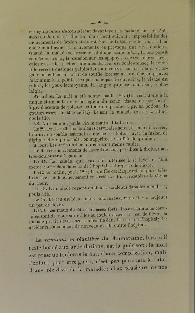 ces symptômes s’accentuèrent davantage : la malade eut une épi- staxis, elle entre à l’hêpital clans l’ètat suivant : impossibilité des mouvements de flexion et do rotation do la tète sur le cou; si l’on cherche à. forcer ces mouvements, on provoque une vive douleur. Quand la malade se dresse, c’est d’une seule pièce, la tête paraît soudée au tronc; la pression sur les apophyses des vertèbres cervi- cales et sur les parties latérales du cou est douloureuse; la jeune üllc ressent quelques palpitations au cœur, et en auscultant cet or- gane on entend un bruit de souffle intense au premier temps avec maximum à la pointe ; les poumons paraissent sains, le visage est coloré, les yeux larmoyants, la langue pâteuse, anorexie, cépha- lalgie. 27 juillet. La nuit a été bonne, pouls 126. (Un vésicatoire à la nuque et un autre sur la région du cœur, tisane de pariétaire, 2 gr. d’acétate de potasse, sulfate de quinine 1 gr. en potion; 15 gouttes roses de Magendie.) Le soir la malade est assez calme, pouls 120. 28. Nuit calme ; pouls 124 le matin, 104 le soir. Le 29. Pouls 120, les douleurs cervicales sont unpeu moins vives, le bruit de souffle est moinsjntonse. — Potion avec in fusion de digitale et sirop diacode; on supprime le sulfate de quinine. 2 août. Los articulations du cou sont moins raides. Le 6. Les mouvements do latéralité sont possibles à droite, mais très-douloureux à gauche. Le 11. La malade, qui avait ôté autorisée à se lever et était même sortie dans la cour de l’hôpital, est reprise de üèvre. Le 12 au matin, pouls 120 ; le souffle cardiaque est toujours très- intense et s’entend nettement en arrière.—Un vésicatoire à la région du cœur. . Le 13. La malade ressent quelques douleurs dans les membres; pouls 112. . . Le 14. Le cou est bien moins douloureux, mais il y a toujours un peu de fièvre. Le 20. Les maux de tète sont assez forts, les articulations cervi- alos sont de nouveau raides et douloureuses, un peu de fièvre, la malade paraît s’être encore refroidie dans la cour de 1 hôpital ', les accidents s’amendent de nouveau et elle quitte l’hôpital. La terminaison régulière du rhumatisme, lorsqu il reste borné aux articulations, est la guérison, la moit est presque toujours le fait d’une complication, mais l’enfant, pour être guéri, n’est pas pour cela a 1 abri d unf^ récMive de la maladie; chez plusieurs de nos