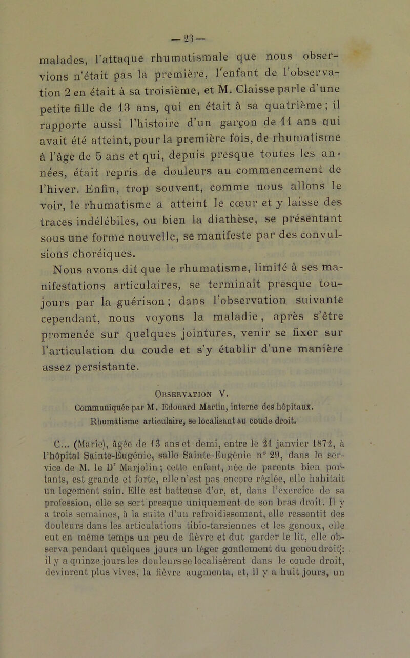 iTîcilcidcs, l'flttcic|U6 rhUrncitismcil6 c|ii6 nous obs6r— viens n’était pas la première, l'enfant de l’observa- tion 2 en était à sa troisième, et M. Claisse parle d’une petite fille de 13 ans, qui en était à sa quatrième ; il rapporte aussi l’histoire d’un garçon de 11 ans qui avait été atteint, pour la première fois, de rhumatisme à l’âge de 5 ans et qui, depuis presque toutes les an- nées, était repris de douleurs au commencemenc de l’hiver. Enfin, trop souvent, comme nous allons le voir, le rhumatisme a atteint le cœur et y laisse des traces indélébiles, ou bien la diathèse, se présentant sous une forme nouvelle, se manifeste par dés convul- sions choréiques. Nous avons dit que le rhumatisme, limité à ses ma- nifestations articulaires, se terminait presque tou- jours par la guérison 5 dans l’observation suivante cependant, nous voyons la maladie, après s’être promenée sur quelques jointures, venir se fixer sur l’articulation du coude et s’y établir d’une manière assez persistante. Observation V. Communiquée par M. Edouard Martin, interne des hôpitaux. Rhumatisme articulaire, se localisant au coude droit. G... (Marie), âgée de 13 ans et demi, entre le 21 janvier 1872, à l’hôpital Sainte-Ëugénie, salle Sainto-Eugônie n” 29, dans le ser- vice de M. le D Marjolin ; cette enfant, née de parents bien por- tants, est grande et forte, elle n’est pas encore réglée, elle habitait un logement sain. Elle est batteuse d’or, et, dans l’exercice de sa profession, elle sc sert presque uniquement de son bras droit. Il y a trois semaines, à la suite d’un refroidissement, elle ressentit des douleurs dans les articulations tibio-tarsiennes et les genoux, elle eut en môme temps un peu de fièvre et dut garder le lit, elle ob- serva pendant quelques jours un léger gonflement du genou droit): il y a quinze jours les douleurs sc localisèrent dans le coude droit, devinrent plus vives, la lièvre augmenta, et, il y a huit jours, un