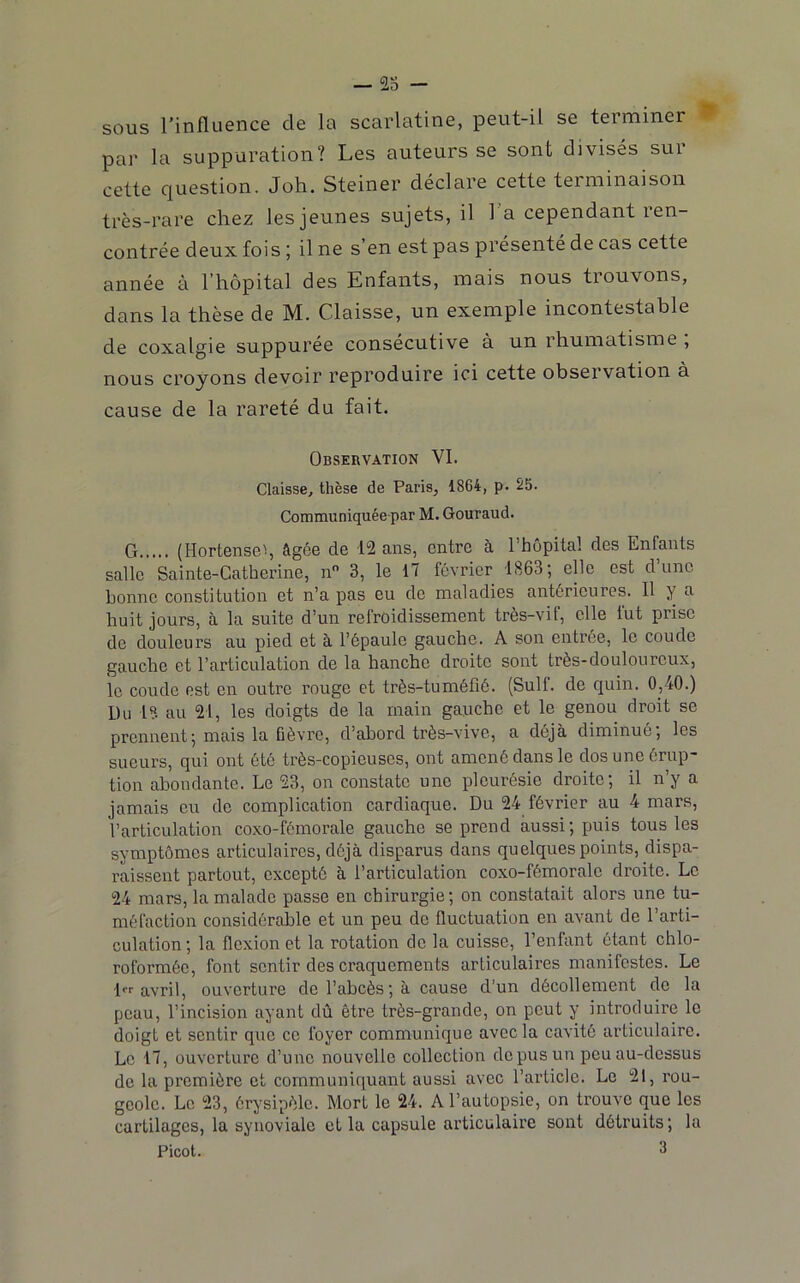 — ré- sous l’influence de la scarlatine, peut-il se terminer par la suppuration? Les auteurs se sont divisés sur cette question. Joh. Steiner déclare cette terminaison très-rare chez les jeunes sujets, il 1 a cependant ren- contrée deux fois ; il ne s’en est pas présenté de cas cette année à l’hôpital des Enfants, mais nous trouvons, dans la thèse de M. Claisse, un exemple incontestable de coxalgie suppurée consécutive à un rhumatisme , nous croyons devoir reproduire ici cette observation à cause de la rareté du fait. Observation VI. Claisse, thèse de Paris, 1864, p. S5. Communiquéepar M. Gouraud. G (Hortenseq âgée de 12 ans, entre à l’hôpital des Enfants salle Sainte-Catherine, n 3, le 17 février 1863; elle est d’une bonne constitution et n’a pas eu de maladies antérieures. Il y a huit jours, à la suite d’un refroidissement très-vif, elle fut prise de douleurs au pied et à l’épaule gauche. A son entrée, le coude gauche et l’articulation de la hanche droite sont très-douloureux, le coude est en outre rouge et très-tuméfié. (Suif, de quin. 0,40.) Du !?• au 21, les doigts de la main gauche et le genou droit se prennent; mais la fièvre, d’abord très-vive, a déjà diminué; les sueurs, qui ont été très-copieuses, ont amené dans le dos une érup- tion abondante. Le 23, on constate une pleurésie droite; il n’y a jamais eu de complication cardiaque. Du 24 février au 4 mars, l’articulation coxo-fémorale gauche se prend aussi; puis tous les symptômes articulaires, déjà disparus dans quelques points, dispa- raissent partout, excepté à l’articulation coxo-fémorale droite. Le 24 mars, la malade passe en chirurgie; on constatait alors une tu- méfaction considérable et un peu de fluctuation en avant de l’arti- culation; la flexion et la rotation de la cuisse, l’enfant ôtant chlo- roformée, font sentir des craquements articulaires manifestes. Le l avril, ouverture de l’abcès; à cause d’un décollement de la peau, l’incision ayant dû être très-grande, on peut y introduire le doigt et sentir que ce foyer communique avec la cavité articulaire. Le 17, ouverture d’une nouvelle collection de pus un peu au-dessus de la première et communiquant aussi avec l’article. Le 21, rou- geole. Le 23, érysipèle. Mort le 24. A l’autopsie, on trouve que les cartilages, la synoviale et la capsule articulaire sont détruits; la Picot. 3