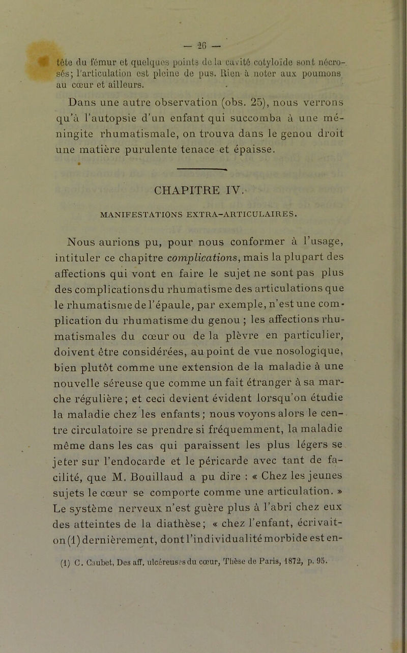 ♦ tôle du fémur et quelques puiiiU du lu cuvitô cotyloïde sont nécro- sés; l'articulation est pleine de pus. ilien-à noter aux poumons au cœur et ailleurs. Dans une autre observation (obs. 25), nous verrons qu’à l’autopsie d’un enfant qui succomba à une mé- ningite rhumatismale, on trouva dans le genou droit une matière purulente tenace et épaisse. CHAPITRE IV. MANIFESTATIONS EXTRA-ARTICULAIRES. Nous aurions pu, pour nous conformer à l’usage, intituler ce chapitre complications, mais la plupart des affections qui vont en faire le sujet ne sont pas plus des complications du rhumatisme des articulations que le rhumatisme de l’épaule, par exemple, n’est une com- plication du rhumatisme du genou ; les affections rhu- matismales du cœur ou delà plèvre en particulier, doivent être considérées, au point de vue nosologique, bien plutôt comme une extension de la maladie à une nouvelle séreuse que comme un fait étranger à sa mar- che régulière; et ceci devient évident lorsqu’on étudie la maladie chez les enfants; nous voyons alors le cen- tre circulatoire se prendre si fréquemment, la maladie même dans les cas qui paraissent les plus légers se jeter sur l’endocarde et le péricarde avec tant de fa- cilité, que M. Bouillaud a pu dire : « Chez les jeunes sujets le cœur se comporte comme une articulation. » Le système nerveux n’est guère plus à l’abri chez eux des atteintes de la diathèse; « chez l’enfant, écrivait- on (1) dernièrement, dont l’individualité morbide est en-