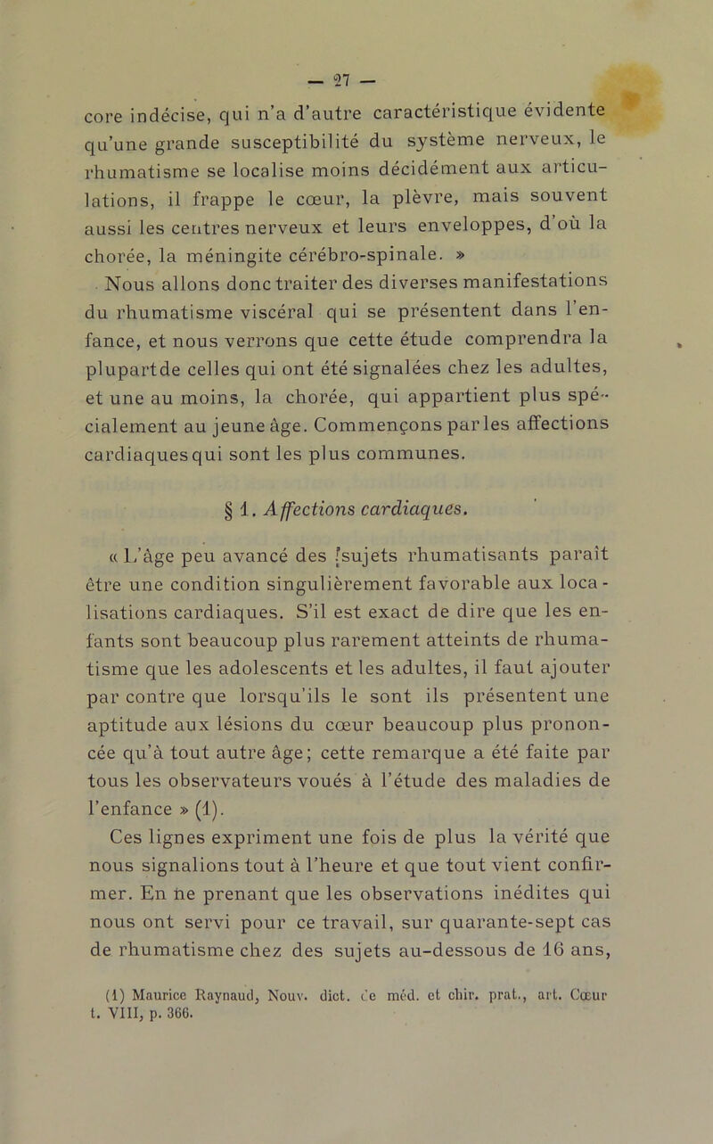 core indécise, qui n’a d’autre caractéristique évidente qu’une grande susceptibilité du système nerveux, le rhumatisme se localise moins décidément aux articu- lations, il frappe le cœur, la plèvre, mais souvent aussi les centres nerveux et leurs enveloppes, d où la chorée, la méningite cérébro-spinale. » Nous allons donc traiter des diverses manifestations du rhumatisme viscéral qui se présentent dans 1 en- fance, et nous verrons que cette étude comprendra la plupartde celles qui ont été signalées chez les adultes, et une au moins, la chorée, qui appartient plus spé- cialement au jeune âge. Commençons par les affections cardiaques qui sont les plus communes. § 1, Affections cardiaques. « L’âge peu avancé des .[sujets rhumatisants paraît être une condition singulièrement favorable aux loca- lisations cardiaques. S’il est exact de dire que les en- fants sont beaucoup plus rarement atteints de rhuma- tisme c[ue les adolescents et les adultes, il faut ajouter par contre que lorsqu’ils le sont ils présentent une aptitude aux lésions du cœur beaucoup plus pronon- cée qu’â tout autre âge; cette remarque a été faite par tous les observateurs voués â l’étude des maladies de l’enfance » (1). Ces lignes expriment une fois de plus la vérité que nous signalions tout â l’heure et que tout vient confir- mer. En ne prenant que les observations inédites qui nous ont servi pour ce travail, sur quarante-sept cas de rhumatisme chez des sujets au-dessous de 16 ans, (1) Maurice Raynaud, Nouv. dict. ce méd. et chiv. prat., art. Cœur t. VIII, p. 366.