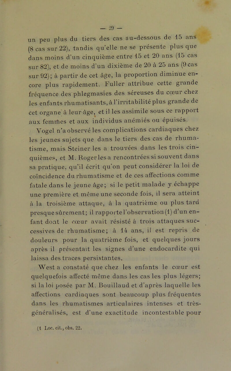 un peu plus du tiers des cas au-dessous de lo ans (8 cas sur 22), tandis quelle ne se présente plus que dans moins d’un cinquième entre 15 et 20 ans (15 cas sur 82), et de moins d’un dixième de 20 à 25 ans (9 cas sur 92); à partir de cet âge, la proportion diminue en- core plus rapidement. Fuller attribue cette grande fréquence des phlegmasies des séreuses du cœur chez les enfants rhumatisants, àl irritabilité plus grande de cet organe à leur âge, et il les assimile sous ce rapport aux femrfies et aux individus anémiés ou épuisés. Vogel n’a observé les complications cardiaques chez les jeunes sujets que dans le tiers des cas de rhuma- tisme, mais Steiner les a trouvées dans les trois cin- quièmes, et M. Roger les a rencontrées si souvent dans sa pratique, qu’il écrit cju’on peut considérer la loi de coïncidence du rhumatisme et de ces affections comme fatale dans le jeune âge; si le petit malade y échappe une première et même une seconde fois, il sera atteint â la troisième attaque, â la quatrième ou plus tara presque sûrement; il rapporte l’observation (1) d’un en- fant dont le cœur avait résisté â trois attacjues suc- cessives de rhumatisme; â 14 ans, il est repris de douleurs pour la quatrième fois, et quelques jours après il présentait les signes d’une endocardite qui laissa des traces persistantes. West a constaté que chez les enfants le cœur est quelquefois affecté même dans les cas les plus légers; si la loi posée par M. Bouillaud et d’après laquelle les affections cardiaques sont beaucoup plus fréquentes dans les rhumatismes articulaires intenses et très- généralisés, est d’une exactitude incontestable pour