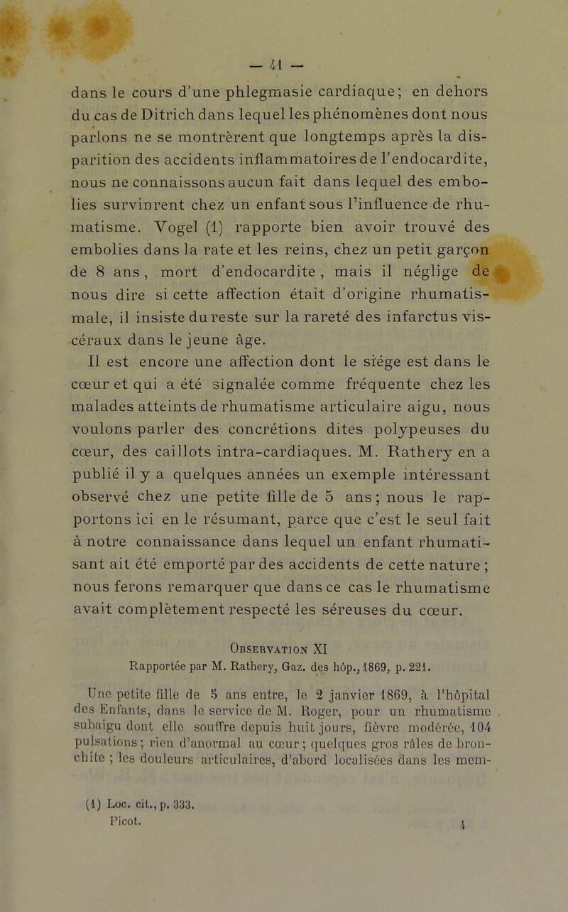 « dans le cours d’une phlegmasie cardiaque; en dehors du cas de Ditrich dans lequel les phénomènes dont nous parlons ne se montrèrent que longtemps après la dis- parition des accidents inflammatoires de l’endocardite, nous ne connaissons aucun fait dans lequel des embo- lies survinrent chez un enfant sous l’influence de rhu- matisme. Vogel (1) rapporte bien avoir trouvé des embolies dans la rate et les reins, chez un petit garçon de 8 ans, mort d’endocardite, mais il néglige de nous dire si cette affection était d’origine rhumatis- male, il insiste du reste sur la rareté des infarctus vis- céraux dans le jeune âge. Il est encore une affection dont le siège est dans le cœur et qui a été signalée comme fréquente chez les malades atteints de rhumatisme articulaire aigu, nous voulons parler des concrétions dites poljpeuses du cœur, des caillots intra-cardiaques. M. Rathery en a publié il y a quelques années un exemple intéressant observé chez une petite fille de 5 ans ; nous le rap- portons ici en le résumant, parce que c’est le seul fait à notre connaissance dans lequel un enfant rhumati- sant ait été emporté par des accidents de cette nature ; nous ferons remarquer que dans ce cas le rhumatisme avait complètement respecté les séreuses du cœur. Observation XI Rapportée par M. Rathery, Gaz. des hôp., 1869, p. 221. lino petite fille de .*) ans entre, le 2 janvier 1869, à l’hôpital des Enfants, dans le serv'icc de M. Roger, pour un rhumatisme subaigu dont elle souffre depuis huit jours, fièvre modérée, 104 pulsations; rien d’anormal au cœur; quelques gros rôles de bron- chite ; les douleurs ai'ticulaires, d’abord localisées dans les mem- (1) Loc. cit., p. 333. Picot.