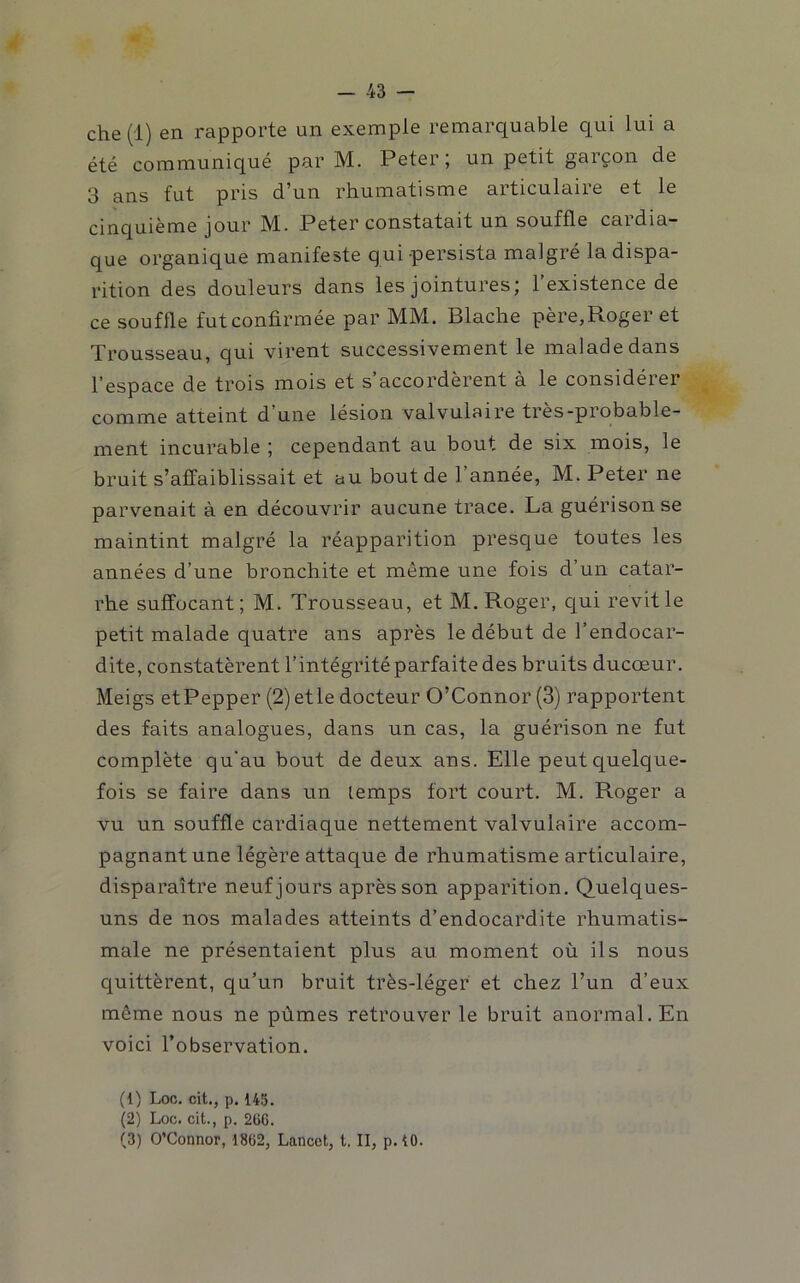 che (1) en rapporte un exemple remarquable qui lui a été communiqué par M. Peter; un petit garçon de 3 ans fut pris d’un rhumatisme articulaire et le cinquième jour M. Peter constatait un souffle cardia- que organique manifeste qui persista malgré la dispa- rition des douleurs dans les jointures; l’existence de ce souffle fut confirmée par MM. Blache père,Roger et Trousseau, qui virent successivement le malade dans l’espace de trois mois et s’accordèrent à le considérer comme atteint d’une lésion valvulaire très-probable- ment incurable ; cependant au bout de six mois, le bruit s’affaiblissait et au bout de l’année, M. Peter ne parvenait à en découvrir aucune trace. La guérison se maintint malgré la réapparition presque toutes les années d’une bronchite et même une fois d’un catar- rhe suffocant; M. Trousseau, et M. Roger, qui revit le petit malade quatre ans après le début de l’endocar- dite, constatèrent l’intégrité parfaite des bruits ducœur. Meigs etPepper (2) etle docteur O’Connor (3) rapportent des faits analogues, dans un cas, la guérison ne fut complète qu’au bout de deux ans. Elle peut quelque- fois se faire dans un lemps fort court. M. Roger a vu un souffle cardiaque nettement valvulaire accom- pagnant une légère attaque de rhumatisme articulaire, disparaître neuf jours après son apparition. Quelques- uns de nos malades atteints d’endocardite rhumatis- male ne présentaient plus au moment où ils nous C[uittèrent, qu’un bruit très-léger et chez l’un d’eux même nous ne pûmes retrouver le bruit anormal. En voici l’observation. (1) Loc. cit., p. 145. (2) Loc. cit., p. 26C. (3) O’Connor, 1862, Lancet, t. II, p. 10.