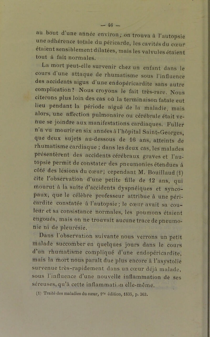 au bout d’une année environ; on trouva à l’autopsie une adhérence totale du péricarde, les cavités du cœur étaient sensiblement dilatées, mais les valvules étaient tout à fait normales. La mort peut-elle survenir chez un enfant dans le cours d une attaque de rhumatisme sous l’influence des accidents aigus d’une endopéricardite sans autre complication? Nous croyons le fait très-rare. Nous citerons plus loin des cas où la terminaison fatale eut lieu pendant la période aiguë de la maladie, mais alors, une affection pulmonaire ou cérébrale était ve- nue se joindre aux manifestations cardiaques. Fuller n’a vu mourir en six années à l’hôpital Saint-Georges, que deux sujets au-dessous de 16 ans, atteints de rhumatisme cardiaque ; dans les deux cas, les malades présentèrent des accidents cérébraux graves et l’au- topsie permit de constater des pneumonies étendues à côté des lésions du cœur; cependant M. Bouillaud (1) cite Fobsérvation d’une petite fille de 12 ans, qui mourut à la suite d’accidents dyspnéiques et synco- paux, que le célèbre professeur attribue à une péri- cardite constatée à l’autopsie ; le cœur avait sa cou- leur et sa consistance normales, les poumons étaient engoués, mais on ne trouvait aucune trace de pneumo- nie ni de pleurésie. Dans l’observation suivante nous verrons un petit malade Succomber en quelques jours dans le cours d’un rhumatisme compliqué d’une endopéricardite, mais la mort noüs paraît due plus encore à l’asystolie survenue très-rapidement dans un cœur déjà malade, sous l’influence d’une nouvelle inflamtnation de ses séreuses,qu’à cette inflammati.)ii elle-même. (1) Traité des maladies du cœur, Ifo édition, 1833, p. 363.