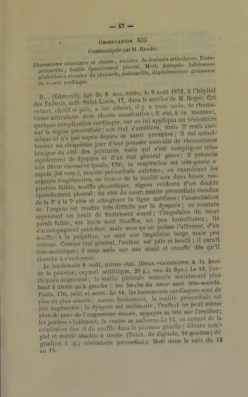 . OesEnvATrôN XIII Communiquée par M. Rendu. Rhumatisme articulaire et 'isS du muscle cardiaque. q'Su“^™pH»»tion cardia, ’■ ’l c?i.“3 appuis “ sa^/riére ; il est actuci- “Z.t au Ciiîliuième joue d'une poussée ““’f ° bôniene du côté des jointures, mais qui s est compliquée t e rapidement de dyspnée et d’un état général grave; il présente une fièvre excessive (pouls, 170), la respiration est très-genée e rapide (60 cesp.), anxiété prôcordiale extrême; en examinant les org)tsTespira(ôces, on tVouve de ia matité an. dena bases res- pi?ation faible, souffle pleurétique, signes évidents ® Lanchement pleural ; du côté du cœur, matité précordiale étendue de la 2' à la l-^côte et atteignant la ligne médiane ; 1 auscultation de l’organe est rendue très-difficile par la dyspnée; on consta e cependant un bruit de frottement sourd; l'impulsion du cœur parait faible, ses buits sont étouffés, un peu Accompagnent peut-être, mais sans qu on puisse 1 affirmer, du souffle; à la palpation, on sent une impulsion large, mais peu intense. Gomme état général, l’enfant est Pf ® ffo’’dès’'ru'^il très-anémique ; il reste assis sur son séant et étouffe, è q cherche à s’endormir. , . ^ ' in i,ncp Le lendemain 9 août, même état. (Deux vésicatoires a a base de la poitrine; oxymel scillitique, 20 g.; eau de Spa_.) Le 10 1 or- thopnée augmente ; la matité pleurale remonte maintenant p hau^t à droite qu’à gauche ; les bruits du cœur sont très-sour . Pouls, 170, petit et serré. Le 11, les battements cardiaques sont de plus en plus sourds ; aucun frottement, la matité peu augmentée; la dyspnée est croissante, l’enfant ne peut mô plus, de peur de l’augmenter encore, appuyer sa tete sur 1 oreiller les jambes s’infiltrent, le ventre se ballonnc.Le 12, on entend de crépitation line et du souffle dans le poumon gauche, si ence com nlet et matité absolue à droite. (Teint, de digitale, 10 gouttes; di gitaline, 1 g.; vésicatoire précordial.) Mort dans la nuit du 12 au 13.