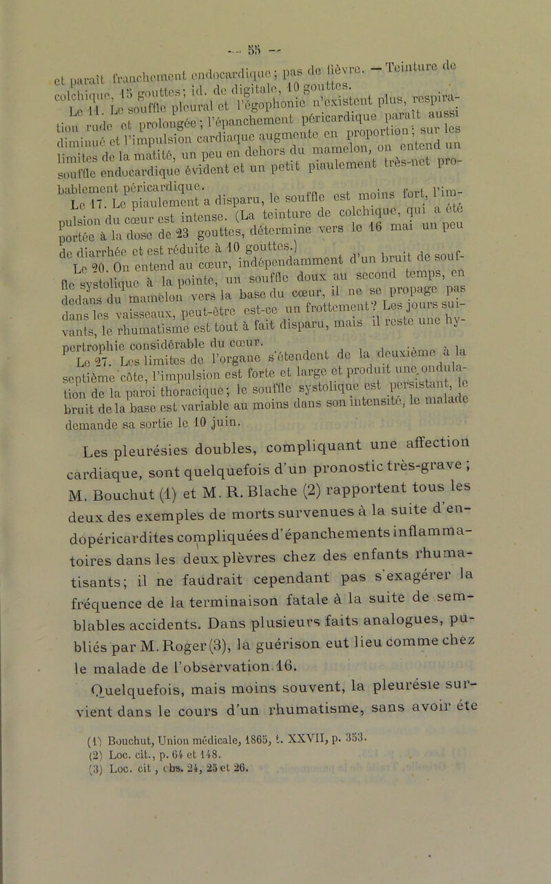 5S - et iiiiraU IVancliemeiit emlocimlinuc ; l>as “ 1““'!'“^^ ''‘' Ss do la màutti, un pou on dohoro du “‘V, sourne cndücardiquo évident et un petit piaulement très-net i bablcment péricardique. ,, , Le 17. Le piaulement a disparu, le souille est moins io , pulsion du cœur est intense. (La teinture de “ portée à la dose de 23 gouttes, détermine vers le 16 mai pe rin ot Gst r6duitc à 10 gouttes.) .,1 P Le^'^o On entend au cœur, indépendamment d un irm fle svstolique à la pointe, un souffle doux au second temps, dedans du mamelon vers la base du cœur, il ne se propage pas dans les vaisseaux, peut-être est-ce un frottement Les jouis sui vants, le rhumatisme est tout à fait disparu, mais il reste une hy- Dcrtronliie considérable du cœur. ^ in Lo «. Los limites do l'organo s otoodont do la dmx.omo a la septième côto. l’impulsion est forte et large ot produit uno.oiid ,1a- tion de la paroi thoracique; le soutlle f ‘ “ï;, ” bruit de la base ost variable au moins dans son intensité, le . demande sa sortie le 10 juin. Les pleurésies doubles, compliquant une affection cardiaque, sont quelquefois d’un pronostic tres-gra\e , M. Bouchut (1) et M. R. Blache (2) rapportent tous les deux des exemples de morts survenues à la suite d en- dopéricardites compliquées d’épanchements inflamma- toires dans les deux plèvres chez des enfants rhuma- tisants; il ne faudrait cependant pas s exagérer la fréquence de la terminaison fatale à la suite de sem- blables accidents. Dans plusieurs faits analogues, pu- bliés par M. Roger (3), la guérison eut lieu comme chez le malade de l’observation.16. Quelquefois, mais moins souvent, la pleurésie sur- vient dans le cours d’un rhumatisme, sans avoii été (Il Bouchut, Union médicale, 1865, t. XXVII, p. 353. (2) Loc. cit., p. 64 et 148.