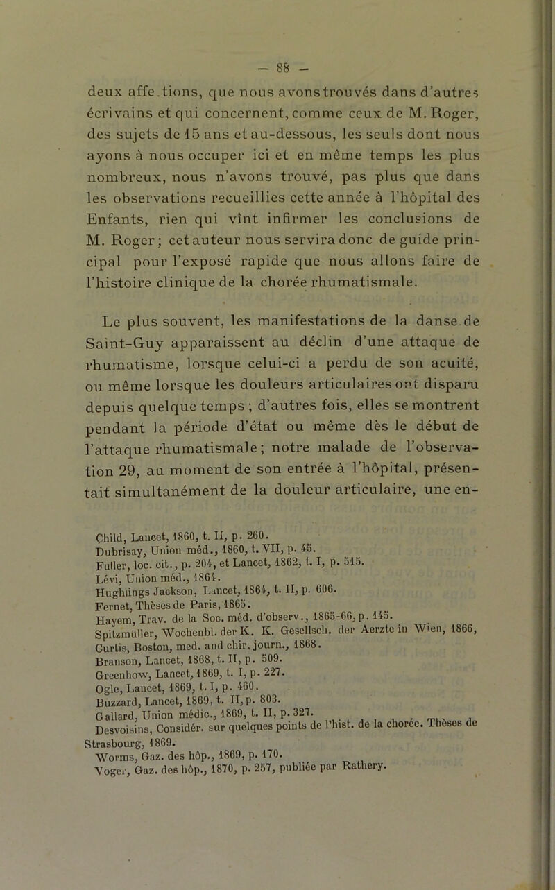 deux affe.tiens, que nous avonstrouvés dans d’autres écrivains et qui concernent, comme ceux de M. Roger, des sujets de 15 ans et au-dessous, les seuls dont nous ayons à nous occuper ici et en même temps les plus nombreux, nous n’avons trouvé, pas plus que dans les observations recueillies cette année à l’hôpital des Enfants, rien qui vînt infirmer les conclusions de M. Roger; cet auteur nous servira donc de guide prin- cipal pour l’exposé rapide que nous allons faire de l’histoire clinique de la chorée rhumatismale. Le plus souvent, les manifestations de la danse de Saint-Guy apparaissent au déclin d’une attaque de rhumatisme, lorsque celui-ci a perdu de son acuité, ou même lorsque les douleurs articulaires ont disparu depuis quelque temps ; d’autres fois, elles se montrent pendant la période d’état ou même dès le début de l’attaque rhumatismale ; notre malade de l’observa- tion 29, au moment de son entrée à l’hôpital, présen- tait simultanément de la douleur articulaire, une en- Çhild, Lancet, 1860, t. Il, p. 260. Dubrisay, Union méd., 1860, t. VII, p. 45. Puller, loc. cit., p. 204, et Lancet, 1862, 1.1, p. 515. Lévi, Union méd., 1864. Hugliiings Jackson, Lancet, 1864, t. II, p. 606. Fernet, Thèses de Paris, 1865. Hayem, Trav. de la Soc. méd. d’observ., 1865-66,p. 145. Spitzmüller, Wochenbl. der K. K. Geseliscli. der Aerzte in Wien, 1866, Curtis, Boston, med. and ebir. journ., 1868. Branson, Lancet, 1868, t. II, p. 509. Greenhow, Lancet, 1869, t. I, p. 227. Ogle, Lancet, 1869, 1.1, p. 460. Buzzard, Lancet, 1869, t. II,p. 803. Gallard, Union médic., 1869, t. II, p. 327. , Desvoisins, Considér. sur quelques points de l’inst. de la choree. Thèses de Strasbourg, 1869. Worms, Gaz. des hôp., 1869, p. 170. Voger, Gaz. des hôp., 1870, p. 257, publiée par Ratliery.