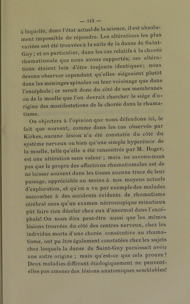 à laquelle, dans l’état actuel de la science, il est absolu- ment impossible de répondre. Les altérations les plus variées ont été trouvées à la suite de la danse de Saint- Guy ; et en particulier, dans les cas relatifs à la choree rhumatismale que nous avons rapportés; ces altéra- tions étaient loin d’être toujours identiques; nous devons observer cependant qu elles siégeaient plutôt dans les méningés spinales ou leur voisinage que dans l’encéphale; ce serait donc du côté de ses membranes ou de la moelle que l’on devrait chercher le siège d’o- rigine des manifestations de la chorée dans le rhuma- tisme. On objectera à l’opinion que nous défendons ici, le fait que souvent, comme dans les cas observés par Kirkes, aucune lésion n’a été constatée du côté du système nerveux ou bien qu’une simple hyperémie de la moelle, telle quelle a été rencontrée par M. Roger, est une altération sans valeur ; mais ne savons-nous pas que le propre des affections rhumatismales est de ne laisser souvent dans les tissus aucune trace de leui passage, appréciable au moins à nos moyens actuels d’exploration, et qu’on a vu par exemple des malades succomber à des accidents évidents de rhumatisme cérébral sans qu’un examen nécroscopique minutieux pût faire rien déceler chez eux d’anormal dans l’encé- phale? On nous dira peut-être aussi que les mêmes lésions trouvées du côté des centres nerveux, chez les individus morts d’une chorée consécutive au rhuma- tisme, ont pu être également constatées chez les sujets chez lesquels la danse de Saint-Guy paraissait avoir une autre origine ; mais qu’est-ce que cela prouve ? Deux maladies différant étiologiquement ne peuvent- elles pas amener des lésions anatomiques semblables?