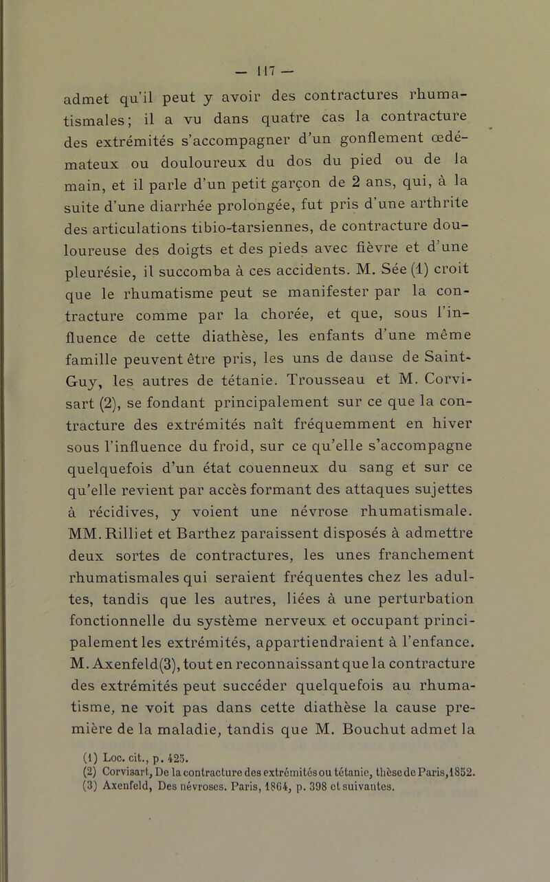 admet qu’il peut y avoir des contractures rhuma- tismales) il a vu dans quatre cas la contiacture des extrémités s’accompagner d’un gonflement œdé- mateux ou douloureux du dos du pied ou de la main, et il parle d’un petit garçon de 2 ans, qui, à la suite d’une diarrhée prolongée, fut pris d’une arthrite des articulations tibio-tarsiennes, de contracture dou- loureuse des doigts et des pieds avec fièvre et d’une pleurésie, il succomba à ces accidents. M. Sée (1) croit que le rhumatisme peut se manifester par la con- tracture comme par la chorée, et que, sous 1 in- fluence de cette diathèse, les enfants d’une même famille peuvent être pris, les uns de danse de Saint- Guy, les autres de tétanie. Trousseau et M. Corvi- sart (2), se fondant principalement sur ce que la con- tracture des extrémités naît fréquemment en hiver sous l’influence du froid, sur ce qu’elle s’accompagne quelquefois d’un état couenneux du sang et sur ce qu’elle revient par accès formant des attaques sujettes à récidives, y voient une névrose rhumatismale. MM. Rilliet et Barthez paraissent disposés à admettre deux sortes de contractures, les unes franchement rhumatismales qui seraient fréquentes chez les adul- tes, tandis que les autres, liées à une perturbation fonctionnelle du système nerveux et occupant princi- palement les extrémités, appartiendraient à l’enfance. M. Axenfeld(3), tout en reconnaissant que la contracture des extrémités peut succéder quelquefois au rhuma- tisme, ne voit pas dans cette diathèse la cause pre- mière de la maladie, tandis que M. Bouchut admet la (1) Loc. cit., p. 425. (2) Corvisart, De la contracture des extrémités ou tétanie, thèse de Paris, 1852. (3) Axenfeld, Des névroses. Paris, 18G4, p. 398 et suivantes.