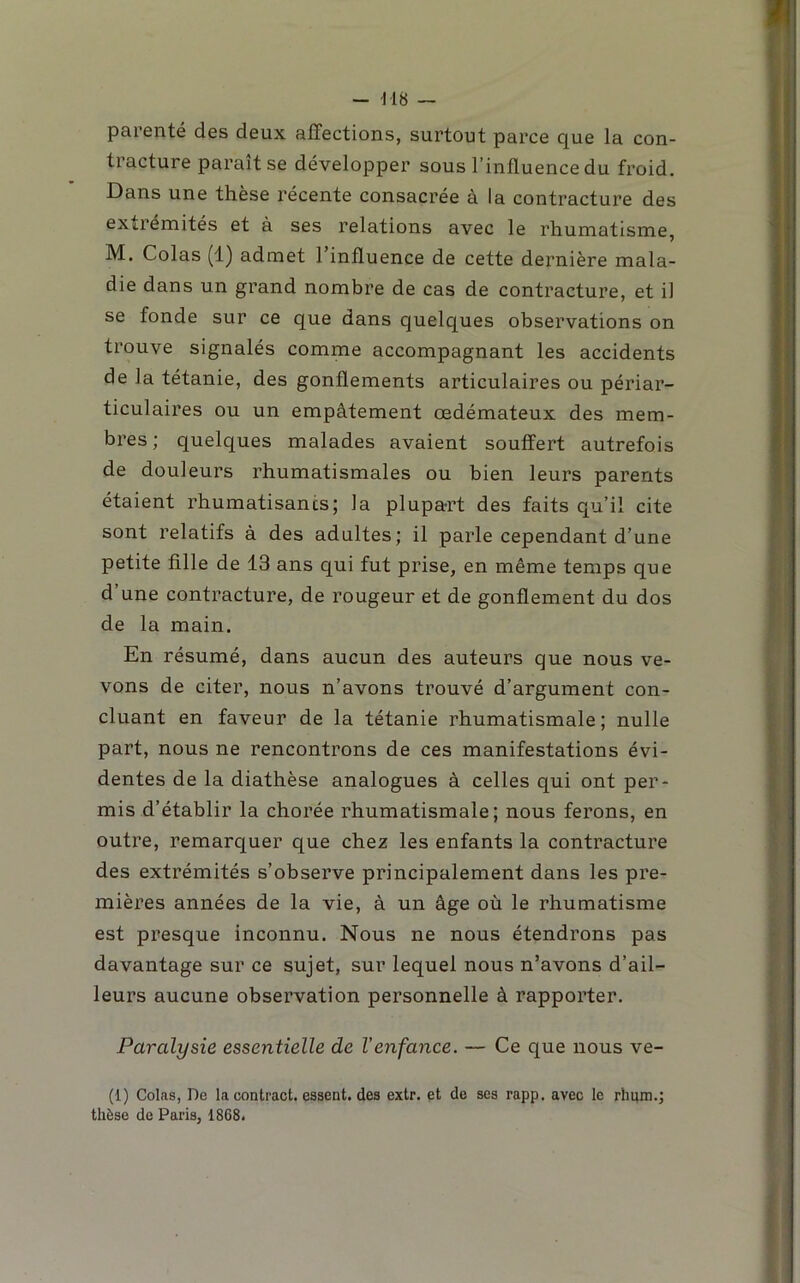 parenté des deux affections, surtout parce que la con- tracture parait se développer sous l’influence du froid. Dans une thèse récente consacrée à la contracture des extrémités et à ses relations avec le rhumatisme, M. Colas (1) admet l’influence de cette dernière mala- die dans un grand nombre de cas de contracture, et il se fonde sur ce que dans quelques observations on trouve signalés comme accompagnant les accidents de la tétanie, des gonflements articulaires ou périar- ticulaires ou un empâtement œdémateux des mem- bres ; quelques malades avaient souffert autrefois de douleurs rhumatismales ou bien leurs parents étaient rhumatisants; la plupa-rt des faits qu’il cite sont relatifs à des adultes; il parle cependant d’une petite fille de 13 ans qui fut prise, en même temps que d une contracture, de rougeur et de gonflement du dos de la main. En résumé, dans aucun des auteurs que nous ve- vons de citer, nous n’avons trouvé d’argument con- cluant en faveur de la tétanie rhumatismale; nulle part, nous ne rencontrons de ces manifestations évi- dentes de la diathèse analogues à celles qui ont per- mis d’établir la chorée rhumatismale; nous ferons, en outre, remarquer que chez les enfants la contracture des extrémités s’observe principalement dans les pre- mières années de la vie, à un âge où le rhumatisme est presque inconnu. Nous ne nous étendrons pas davantage sur ce sujet, sur lequel nous n’avons d’ail- leurs aucune observation personnelle â rapporter. Paralysie essentielle de l'enfance. — Ce que nous ve- (1) Colas, De la contract. essent. des extr. et de ses rapp. avec le rhuni.j thèse de Paris, 1868.