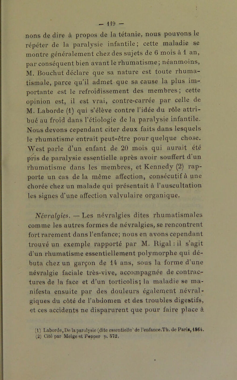 nons de dire à propos de la tétanie, nous pouvons le répéter de la paralysie infantile; cette maladie se montre généralement chez des sujets de 6 mois à 1 an, par conséquent bien avant le rhumatisme ; néanmoins, M. Bouchut déclare que sa nature est toute rhuma- tismale, parce qu’il admet que sa cause la plus im- portante est le refroidissement des membres ; cette opinion est, il est vrai, contre-carrée par celle de M. Laborde (1) qui s’élève contre l’idée du rôle attri- bué au froid dans l’étiologie de la paralysie infantile. Nous devons cependant citer deux faits dans lesquels le rhumatisme entrait peut-être pour quelque chose. West parle d’un enfant de 20 mois qui aurait été pris de paralysie essentielle après avoir souffert d un rhumatisme dans les membres, et Kennedy (2) rap- porte un cas de la même affection, consécutif à une chorée chez un malade qui présentait à l’auscultation les signes d’une affection valvulaire organique. Névralgies.—Les névralgies dites rhumatismales comme les autres formes de névralgies, se rencontrent fort rarement dans l’enfance; nous en avons cependant trouvé un exemple rapporté par M. Rigal : il s’agit d’un rhumatisme essentiellement polymorphe qui dé- buta chez un garçon de 14 ans, sous la forme d’une névralgie faciale très-vive, accompagnée de contrac- tures de la face et d’un torticolis; la maladie se ma- nifesta ensuite par des douleurs également névral- giques du côté de l’abdomen et des troubles digestifs, et ces accidents ne disparurent que pour faire place à (1) Laborde, Do la paralysie (dite essentielle'de l’enfance.Th. de Pari», 1864. (2) Cit6 par Meige et Papper n. 572,