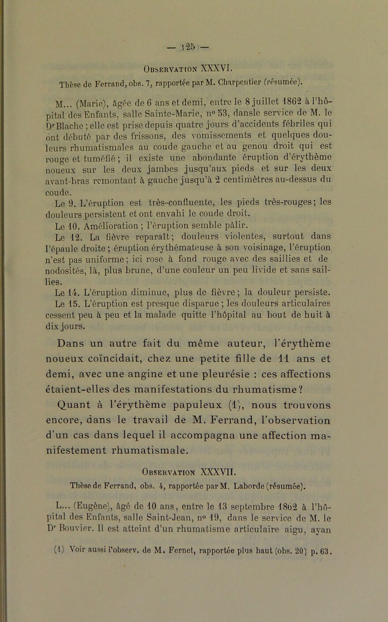 Observation XXXVI. Thèse de Ferrand, obs. 7, rapportée parM. Charpentier (résumée). M... (Mario), âgée de 6 ans et demi, entre le 8 juillet 186“2 à l’hô- pital des Enfants, salle Sainte-Marie, n° 53, danslc service de M. le ü'‘Blache ; clic est prise depuis quatre jours d’accidents fébriles qui ont débuté par des frissons, des vomissements et quelques dou- leurs rhumatismales au coude gauche et au genou droit qui est rouge et tuméfié ; il existe une abondante éruption d’érythème noueux sur les deux jambes jusqu’aux pieds et sur les deux avant-bras remontant à gauche jusqu’à 2 centimètres au-dessus du coude. Le 9. L’éruption est très-confluente, les pieds très-rouges; les douleurs persistent et ont envahi le coude droit. Le -10. Amélioration ; l’éruption semble pâlir. Le -1“2. La lièvre reparaît; douleurs violentes, surtout dans l’épaule droite ; éruption érythémateuse à son voisinage, l’éruption n’est pas uniforme ; ici rose à fond rouge avec des saillies et de nodosités, là, plus brune, d’une couleur un peu livide et sans sail- lies. Le 14. L’éruption diminue, plus de fièvre ; la douleur persiste. Le 15. L’éruption est presque disparue ; les douleurs articulaires cessent peu à peu et la malade quitte l’hôpital au bout de huit à dix jours. Dans un autre fait du même auteur, l’érythème noueux coïncidait, chez une petite fille de 11 ans et demi, avec une angine et une pleurésie : ces affections étaient-elles des manifestations du rhumatisme? Quant à l’érythème papuleux (1), nous trouvons encore, dans le travail de M. Ferrand, l’observation d’un cas dans lequel il accompagna une affection ma- nifestement rhumatismale. Observation XXXVII. Thèse de Ferrand, obs. 4, rapportée parM. Laborde (résumée). L... (Eugène), âgé de 10 ans, entre le 13 septembre 1862 à l’hô^ pital des Enfants, salle Saint-Jean, n° 19, dans le service de M. le D' Bouvier. Il est atteint d’un rhumatisme articulaire aigu, ayan