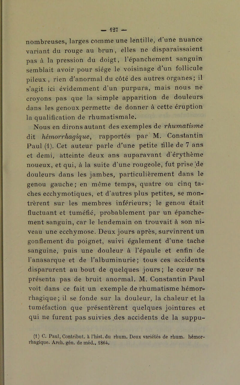 nombreuses, larges comme une lentille, d une nuance variant du rouge au brun, elles ne disparaissaient pas à la pression du doigt, l’épanchement sanguin semblait avoir pour siège le voisinage d’un follicule pileux, rien d'anormal du côté des autres organes; il s’agit ici évidemment d’un purpura, mais nous ne croyons pas que la simple apparition de douleurs dans les genoux permette de donner à cette éruption la qualification de rhumatismale. Nous en dirons autant des exemples de rhumatisme dit hémorrhagique, rapportés par M. Constantin Paul (1). Cet auteur parle d’une petite tille de 7 ans et demi, atteinte deux ans auparavant d’érythème noueux, et qui, à la suite d’une rougeole, fut prise |de douleurs dans les jambes, particulièrement dans le genou gauche; en même temps, quatre ou cinq ta- ches ecchymotiques, et d’autres plus petites, se mon- trèrent sur les membres inférieurs; le genou était fluctuant et tuméfié, probablement par un épanche- ment sanguin, car le lendemain on trouvait à son ni- veau une ecchymose. Deux jours après, survinrent un gonflement du poignet, suivi également d’une tache sanguine, puis une douleur à l’épaule et enfin de l’anasarque et de l’albuminurie; tous ces accidents disparurent au bout de quelques jours; le cœur ne présenta pas de bruit anormal. M. Constantin Paul voit dans ce fait un exemple de rhumatisme hémor- rhagique; il se fonde sur la douleur, la chaleur et la tuméfaction que présentèrent quelques jointures et qui ne furent pas suivies .des accidents de la suppu- (1) C. Paul, Contribut. à l’hist. du rhum. Deux variétés de rhum, hémor- rhagique. Arch. gén. de méd., 1864.