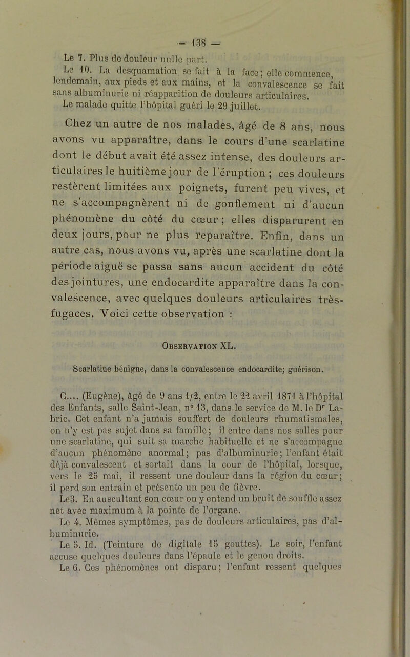 Le 7. Plus do douleur nulle purt. Le 10. La desquamation se lait h la lace; elle commence, lendemain, aux pieds et aux mains, et la convalescence se fait sans albuminurie ni réapparition de douleurs articulaires. Le malade quitte l’hôpital guéri le 29 juillet. Chez un autre de nos malades, âgé de 8 ans, nous avons vu apparaître, dans le cours d’une scarlatine dont le début avait été assez intense, des douleurs ar- ticulaires le huitième jour de l'éruption ; ces douleurs restèrent limitées aux poignets, furent peu vives, et ne s’accompagnèrent ni de gonflement ni d’aucun phénomène du côté du coeur ; elles disparurent en deux jours, pour ne plus reparaître. Enfin, dans un autre cas, nous avons vu, après une scarlatine dont la période aiguë se passa sans aucun accident du côté des jointures, une endocardite apparaître dans la con- valescence, avec quelques douleurs articulaires très- fugaces. Voici cette observation : Observation XL. Scarlatine bénigne, dans la convalescence endocardite; guérison. G.... (Eugène), âgé de 9 ans 1/2, entre le 22 avril 1871 à l’hôpital des Enfants, salle Saint-Jean, n“ 13, dans le service de M. le D'' La- bric. Cet enfant n’a jamais souffert de douleurs rhumatismales, on n’y est pas sujet dans sa famille ; il entre dans nos salles pour une scarlatine, qui suit sa marche habituelle et ne s’accompagne d’aucun phénomène anormal; pas d’albuminurie; l’enfant ôtait déjà convalescent et sortait dans la cour do l’hôpital, lorsque, vers le 25 mai, il ressent une douleur dans la région du cœur; il perd son entrain et présente un peu do lièvre. Lo3. En auscultant son cœur on y entend un bruit do souffle assez net avec maximum à la pointe de l’organe. Le 4. Mêmes symptômes, pas de douleurs articulaires, pas d’al- buminurie. Le 5. Id. (Teinture de digitale 15 gouttes). Le soir, l’enfant accuse quelques douleurs dans l’épaule et le genou droits. Le 6. Ces phénomènes ont disparu; l’enfant rossent quelques