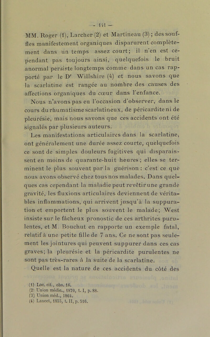 fles manifestement organiques disparurent complète- ment dans un temps assez court; il n’en est ce- pendant pas toujours ainsi, quelquefois le bruit anormal persiste longtemps comme dans un cas rap- porté par le D' Willshire (4) et nous savons que la scarlatine est rangée au nombre des causes des affections organiques du cœur dans l’enfance. Nous n’avons pas eu l’occasion d’observer, dans le cours du rhumatisme scarlatineux, de péricardite ni de pleurésie, mais nous savons que ces accidents ont été signalés par plusieurs auteurs. Les manifestations articulaires dans la scarlatine, ont généralement une durée assez courte, quelquefois ce sont de simples douleurs fugitives qui disparais- sent en moins de quarante-huit heures ; elles se ter- minent le plus souvent par la guérison : c’est ce que nous avons observé chez tous nos malades. Dans quel- ques cas cependant la maladie peut revêtir une grande gravité, les fluxions articulaires deviennent de vérita- bles inflammations, qui arrivent jusqu’à la suppura- tion et emportent le plus souvent le malade; West insiste sur le fâcheux pronostic de ces arthrites puru- lentes, etM. Bouchut en rapporte un exemple fatal, relatif à une petite fille de 7 ans. Ce ne sont pas seule- ment les jointures qui peuvent suppurer dans ces cas graves; la pleurésie et la péricardite purulentes ne sont pas très-rares à la suite de la scarlatine. Quelle est la nature de ces accidents du côté des (1) Loc. cit., obs. 16. (2) Union médic., 1870, 1. 1, p. 88. (3) Union môd., Î8G4. (4) Lancet, 1853, l. II, p. 516.