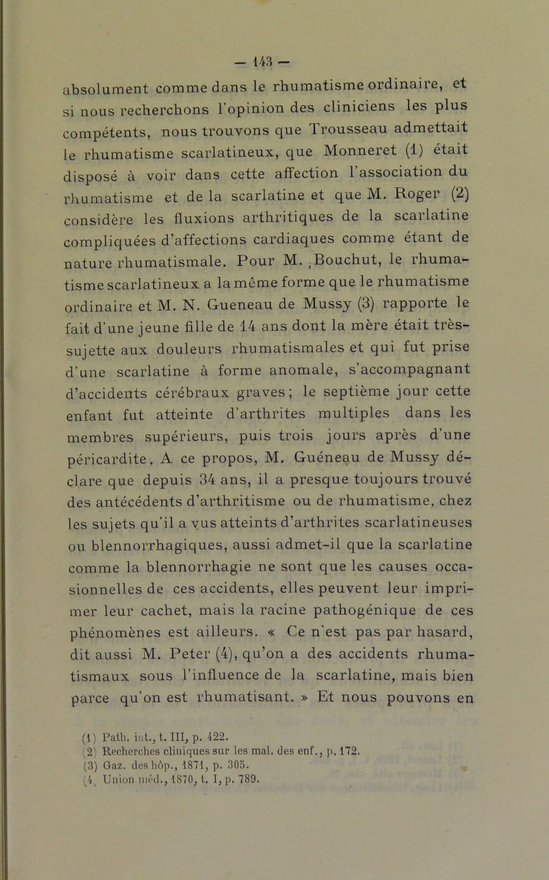 absolument comme dans le rhumatisme ordinaire, et si nous recherchons l’opinion des cliniciens les plus compétents, nous trouvons que Trousseau admettait le rhumatisme scarlatineux, que Monneret (1) était disposé à voir dans cette affection l’association du rhumatisme et de la scarlatine et que M. Roger (2) considère les fluxions arthritiques de la scarlatine compliquées d’affections cardiaques comme étant de nature rhumatismale. Pour M. .Bouchut, le rhuma- tisme scarlatineux a la même forme que le rhumatisme ordinaire et M. N. Gueneau de Mussy (3) rapporte le fait d’une jeune fille de 14 ans dont la mère était très- sujette aux douleurs rhumatismales et qui fut prise d’une scarlatine à forme anomale, s’accompagnant d’accidents cérébraux graves; le septième jour cette enfant fut atteinte d’arthrites multiples dans les membres supérieurs, puis trois jours après d’une péricardite, A ce propos, M. Guéneau de Mussy dé- clare que depuis 34 ans, il a presque toujours trouvé des antécédents d’arthritisme ou de rhumatisme, chez les sujets qu’il a vus atteints d’arthrites scarlatineuses ou blennorrhagiques, aussi admet-il que la scarlatine comme la blennorrhagie ne sont que les causes occa- sionnelles de ces accidents, elles peuvent leur impri- mer leur cachet, mais la racine pathogénique de ces phénomènes est ailleurs. « Ce n’est pas par hasard, dit aussi M. Peter (4), qu’on a des accidents rhuma- tismaux sous l’influence de la scarlatine, mais bien parce qu’on est rhumatisant. » Et nous pouvons en (1) Patb. iut., t. III, p. 422. (2} Recherches cliiik|ues sur les mal. des enf., p. 172. (3) Gaz. deshdp., 1871, p. 305. (4^ Union inéd., 1870, !.. I, p. 789.