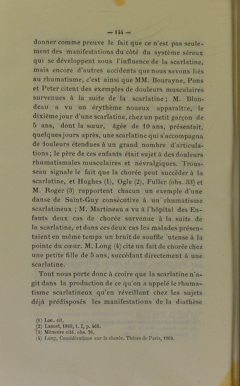 donner comme preuve le fait que ce n’est pas seule- ment des manifestations du côté du système séreux qui se développent sous l’influence de la scarlatine, mais encore d’autres accidents que nous savons liés au rhumatisme, c’est ainsi que MM. Bourayne, Pons et Peter citent des exemples de douleurs musculaires survenues à la suite de la scarlatine ; M. Blon- deau a vu un érythème noueux apparaître, le dixième jour d’une scarlatine, chez un petit garçon de 5 ans, dont la sœur, âgée de 10 ans, présentait, quelques jours après, une scarlatine qui s’accompagna de douleurs étendues à un grand nombre d’articula- tions; le père de ces enfants était sujet à des douleurs rhumatismales musculaires et névralgiques. Trous- seau signale le fait que la chorée peut succéder à la scarlatine, et Hughes (1), Ogle (2), Fuller (obs. 33) et M. Roger (3) rapportent chacun un exemple d’une danse de Saint-Guy consécutive à un rhumatisme scarlatineux ; M. Martineau a vu à l’hôpital des En- fants deux cas de chorée survenue à la suite de la scarlatine, et dans ces deux cas les malades présen- taient en même temps un bruit de souffle ’ntense à la pointe du cœur. M. Long (4) cite un fait de chorée chez une petite fille de 5 ans, succédant directement à une scarlatine. Tout nous porte donc à croire que la scarlatine n’a- git dans la production de ce qu’on a appelé le rhuma- tisme scarlatineux qu’en réveillant chez les sujets déjà prédisposés les manifestations de la diathèse (1) Loc. cit. (2) Lancet, 1809, 1. 1, p. 460. (3) Mémoire cité, obs. 76. (4) Long, Considérations sur la clioréo. Thèses de Paris, 1800.