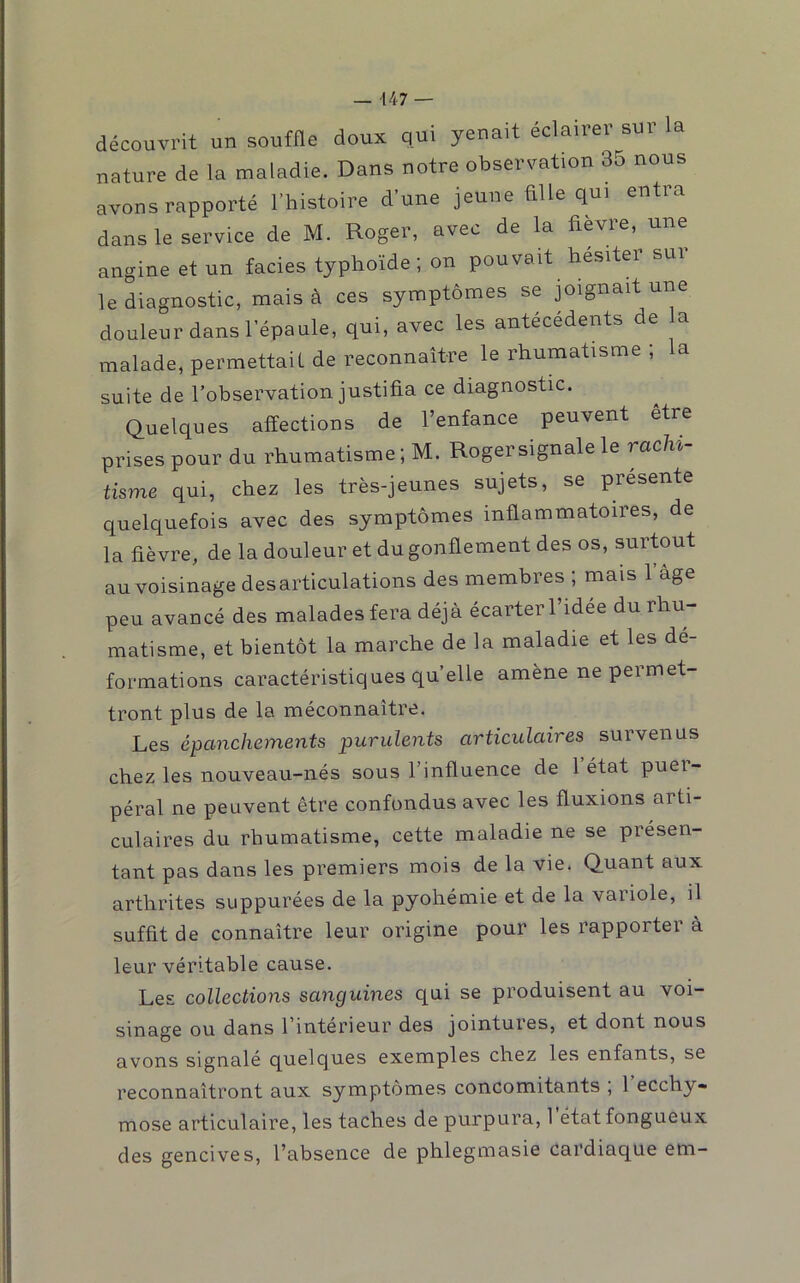 découvrit un souffle doux qui yenait éclairer sur la nature de la maladie. Dans notre observation 35 nous avons rapporté l’histoire d’une jeune fille qui entra dans le service de M. Roger, avec de la fièvre, une angine et un faciès typhoïde ; on pouvait hésiter sur le diagnostic, mais à ces symptômes se joignait une douleur dans l’épaule, qui, avec les antécédents de a malade, permettaif de reconnaître le rhumatisme ; a suite de l’observation justifia ce diagnostic. Quelques affections de l’enfance peuvent être prises pour du rhumatisme ; M. Rogersignale le rachi- tisme qui, chez les très-jeunes sujets, se présenté quelquefois avec des symptômes inflammatoires, de la fièvre, de la douleur et du gonflement des os, surtout au voisinage désarticulations des membres ; mais l’âge peu avancé des malades fera déjà écarter l’idée du rhu- matisme, et bientôt la marche de la maladie et les dé- formations caractéristiques quelle amène ne permet- tront plus de la méconnaître. Les épanchements purulents articulaires survenus chez les nouveau-nés sous l’influence de l’état puer- péral ne peuvent être confondus avec les fluxions arti- culaires du rhumatisme, cette maladie ne se présen- tant pas dans les premiers mois de la vie. Quant aux arthrites suppurées de la pyohémie et de la variole, il suffit de connaître leur origine pour les rapporter à leur véritable cause. Les collections sanguines qui se produisent au voi- sinage ou dans l’intérieur des jointures, et dont nous avons signalé quelques exemples chez les enfants, se reconnaîtront aux symptômes concomitants , 1 ecchy- mose articulaire, les taches de purpura, 1 état fongueux des gencives, l’absence de phlegmasie cardiaque em-