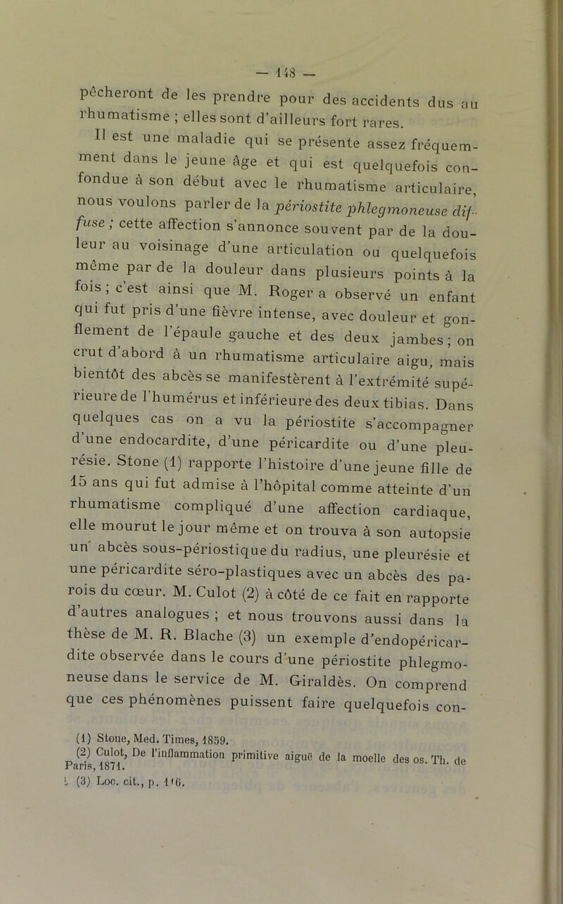 pêcheiont de les prendre pour des accidents dus au rhumatisme ; elles sont d’ailleurs fort rares. Il est une maladie qui se présente assez fréquem- ment dans le jeune âge et qui est quelquefois con- fondue à son début avec le rhumatisme articulaire, nous voulons parler de la périostite phlegmoneuse dif- fuse, cette affection s’annonce souvent par de la dou- leur au voisinage d’une articulation ou quelquefois meme par de la douleur dans plusieurs points à la fois; cest ainsi que M. Roger a observé un enfant qui fut pris d’une fièvre intense, avec douleur et gon- flement de l’épaule gauche et des deux jambes; on crut d abord à un rhumatisme articulaire aigu, mais bientôt des abcès se manifestèrent à l’extrémité supé- rieure de 1 humérus et inférieure des deux tibias. Dans quelques cas on a vu la périostite s’accompagner d une endocardite, d’une péricardite ou d’une pleu- résie. Stone (1) rapporte l’histoire d’une jeune fille de 15 ans qui fut admise à l’hôpital comme atteinte d’un rhumatisme compliqué d’une affection cardiaque, elle mourut le jour même et on trouva à son autopsie un abcès sous-périostique du radius, une pleurésie et une péricardite séro-plastiques avec un abcès des pa- rois du cœur. M. Culot (2) à côté de ce fait en rapporte d’autres analogues; et nous trouvons aussi dans la thèse de M. R. Blache (3) un exemple d’endopéricar- dite observée dans le cours d’une périostite phlegmo- neuse dans le service de M. Giraldès. On comprend que ces phénomènes puissent faire quelquefois con- (1) Stone, Med. Times, 1859. P l’inflammation primitive aiguë de Ja moelle des os. Th. de L (3) Loo. cit., p. lie.