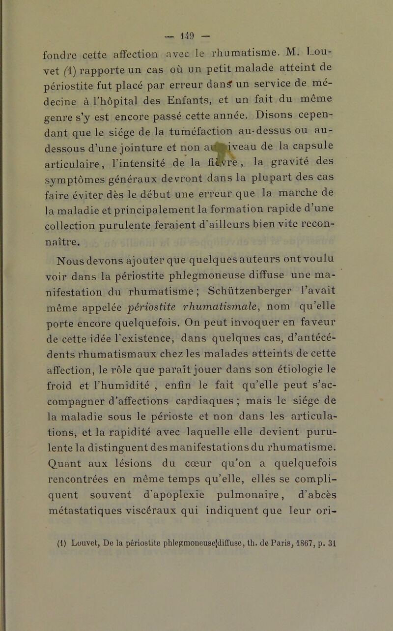 1-59 fondre cette affection avec le rhumatisme. M. l..ou- vet (^1) rapporte un cas où un petit malade atteint de périostite fut placé par erreur dan^ un service de mé- decine à l’hôpital des Enfants, et un fait du même genre s’y est encore passé cette année. Disons cepen- dant que le siège de la tuméfaction au-dessus ou au- dessous d’une jointure et non av^4veau de la capsule articulaire, l’intensité de la fièvre, la gravité des symptômes généraux devront dans la plupart des cas faire éviter dès le début une erreur que la marche de la maladie et principalement la formation rapide d’une collection purulente feraient d’ailleurs bien vite recon- naître. Nous devons ajouter que quelques auteurs ont voulu voir dans la périostite phlegmoneuse diffuse une ma- nifestation du rhumatisme ; Schützenberger l’avait même appelée périostite rhumatismale, nom qu’elle porte encore quelquefois. On peut invoquer en faveur de cette idée l’existence, dans quelques cas, d’antécé- dents rhumatismaux chez les malades atteints de cette affection, le rôle que paraît jouer dans son étiologie le froid et l’humidité , enfin le fait qu’elle peut s’ac- compagner d’affections cardiaques ; mais le siège de la maladie sous le périoste et non dans les articula- tions, et la rapidité avec laquelle elle devient puru- lente la distinguent des manifestations du rhumatisme. Quant aux lésions du cœur qu’on a quelquefois rencontrées en même temps qu’elle, elles se compli- quent souvent d’apoplexie pulmonaire, d’abcès métastatiques viscéraux qui indiquent que leur ori- (1) Louvet, De la périostite phlegmoueuse|diffuse, Ih. de Paris, 1867, p. 31