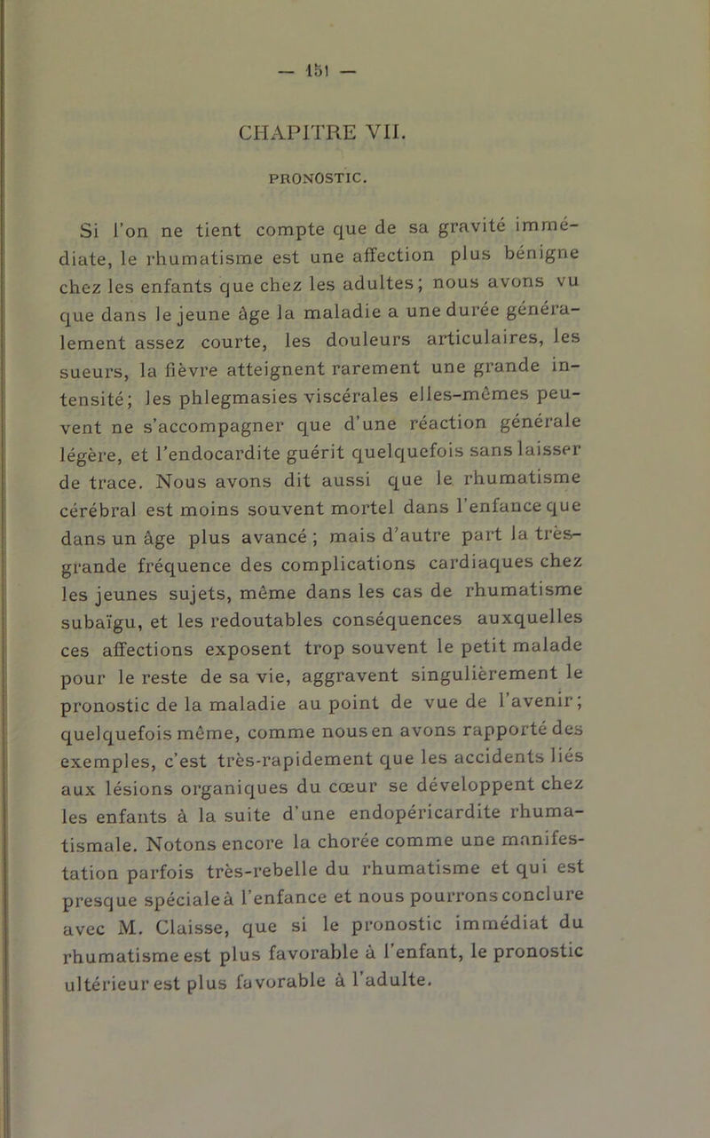 — Ibl — CHAPITRE VIL PRONOSTIC. Si l’on ne tient compte que de sa gravité immé- diate, le rhumatisme est une affection plus bénigne chez les enfants que chez les adultes; nous avons vu que dans le jeune âge la maladie a une durée généra- lement assez courte, les douleurs articulaires, les sueurs, la fièvre atteignent rarement une grande in- tensité; les phlegmasies viscérales elles-mêmes peu- vent ne s’accompagner que d’une réaction générale légère, et l’endocardite guérit quelquefois sans laisser de trace. Nous avons dit aussi que le rhumatisme cérébral est moins souvent mortel dans l’enfance que dans un âge plus avancé ; mais d’autre part la très- grande fréquence des complications cardiaques chez les jeunes sujets, même dans les cas de rhumatisme subaïgu, et les redoutables conséquences auxquelles ces affections exposent trop souvent le petit malade pour le reste de sa vie, aggravent singulièrement le pronostic de la maladie au point de vue de 1 avenir; quelquefois même, comme nous en avons rapporté des exemples, c’est très-rapidement que les accidents liés aux lésions organiques du cœur se développent chez les enfants à la suite d’une endopéricardite rhuma- tismale. Notons encore la chorée comme une manifes- tation parfois très-rebelle du rhumatisme et qui est presque spéciale à l’enfance et nous pourrons conclure avec M. Claisse, que si le pronostic immédiat du rhumatisme est plus favorable à 1 enfant, le pronostic ultérieur est plus favorable à 1 adulte.