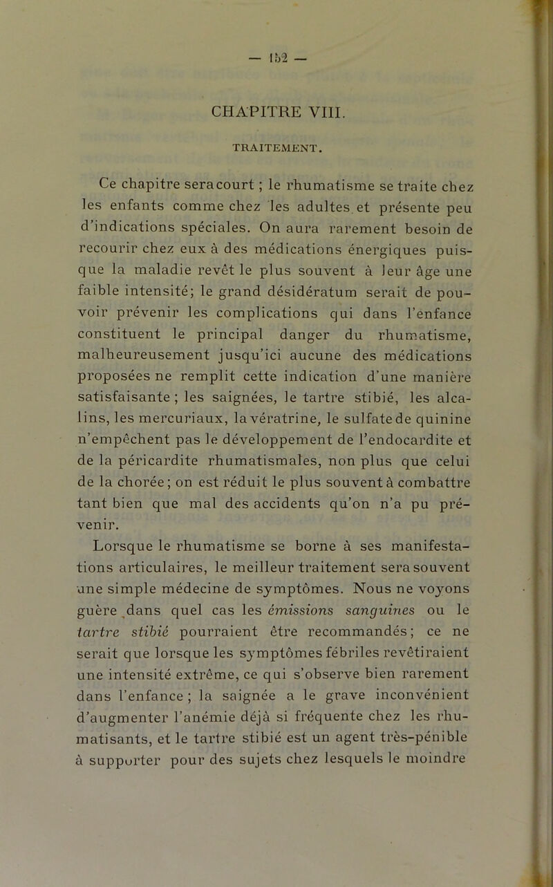 CHAPITRE VIII. TRAITEMENT. Ce chapitre sera court ; le rhumatisme se traite chez les enfants comme chez les adultes, et présente peu d’indications spéciales. On aura rarement besoin de recourir chez eux à des médications énergiques puis- que la maladie revêt le plus souvent à leur âge une faible intensité; le grand désidératum serait de pou- voir prévenir les complications qui dans l’enfance constituent le principal danger du rhum.atisme, malheureusement jusqu’ici aucune des médications proposées ne remplit cette indication d’une manière satisfaisante ; les saignées, le tartre stibié, les alca- lins, les mercuriaux, lavératrine, le sulfate de quinine n’empêchent pas le développement de l’endocardite et de la péricardite rhumatismales, non plus que celui de la chorée ; on est réduit le plus souvent à combattre tant bien que mal des accidents qu’on n’a pu pré- venir. Lorsque le rhumatisme se borne à ses manifesta- tions articulaires, le meilleur traitement sera souvent une simple médecine de symptômes. Nous ne voyons guère ^dans quel cas les émissions sanguines ou le tartre stihié pourraient être recommandés; ce ne serait que lorsque les S3'mptômes fébriles revêtiraient une intensité extrême, ce qui s’observe bien rarement dans l’enfance ; la saignée a le grave inconvénient d’augmenter l’anémie déjà si fréquente chez les rhu- matisants, et le tartre stibié est un agent très-pénible à supporter pour des sujets chez lesquels le moindre