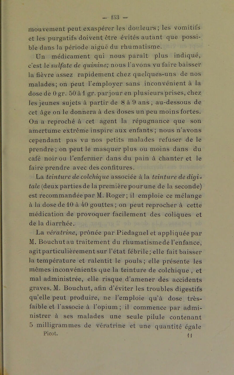 In:î - mouvement peut exaspérer les douleurs; les vomitifs et les purgatifs doivent être évités autant que possi- ble dans la période aiguë du rhumatisme. Un médicament qui nous paraît plus indiqué, c’est le sulfate de quinine; nous l’avons vu faire baisser la fièvre assez rapidement chez quelques-uns de nos malades; on peut l’employer sans inconvénient à la dose de 0 gr. 50 à 1 gr. par jour en plusieurs prises, chez les jeunes sujets à partir de 8 à 9 ans ; au-dessous de cet âge on le donnera à des doses un peu moins fortes. On a reproché à cet agent la répugnance que son amertume extrême inspire aux enfants ; nous n’avons cependant pas vu nos petits malades refuser de le prendre; on peut le masquer plus ou moins dans du café noir ou l’enfermer dans du pain à chanter et le faire prendre avec des confitures. La teinture de colchique associée à la teinture de digi- tale (deux parties de la première pour une de la seconde) est recommandée par M. Roger; il emploie ce mélange à la dose de 10 à 40 gouttes ; on peut reprocher à cette médication de provoquer facilement des coliques et de la diarrhée. La vératrine, prônée par Piedagnel et appliquée par M. Bouchutau traitement du rhumatismede l’enfance, agit particulièrement sur l’état fébrile; elle fait baisser la température et ralentit le pouls; elle présente les mêmes inconvénients que la teinture de colchique , et mal administrée, elle risque d’amener des accidents graves. M. Bouchut, afin d’éviter les troubles digestifs qu’elle peut produire, ne l’emploie qu’à dose très- faible et l’associe à l’opium; il commence par admi- nistrer à ses malades une seule pilule contenant 5 milligrammes de vératrine et une quantité égale Picot. AI