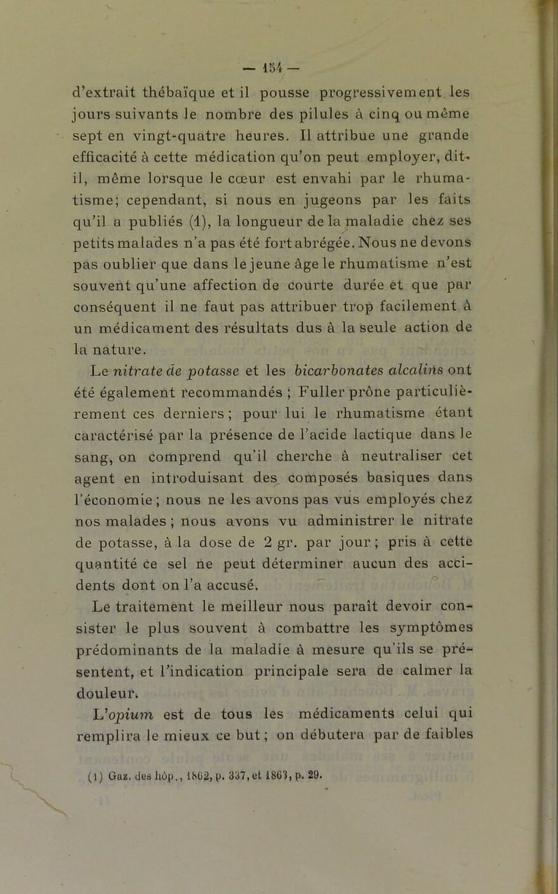 — 1S4 — d’extrait thébaïque et il pousse progressivement les jours suivants le nombre des pilules à cinq ou même sept en vingt-quatre heures. Il attribue une grande efficacité à cette médication qu’on peut employer, dit- il, même lorsque le cœur est envahi par le rhuma- tisme; cependant, si nous en jugeons par les faits qu’il a publiés (1), la longueur de la maladie chez ses petits malades n’a pas été fortabrégée. Nous ne devons pas oublier que dans le jeune âge le rhumatisme n’est souvent qu’une affection de courte durée et que par conséquent il ne faut pas attribuer trop facilement à un médicament des résultats dus à la seule action de la nature. Le nitrate de potasse et les bicarbonates alcalins ont été également recommandés ; Fuller prône particuliè- rement ces derniers ; pour lui le rhumatisme étant caractérisé par la présence de l’acide lactique dans le sang, on comprend qu’il cherche à neutraliser cet agent en introduisant des composés basiques dans l’économie ; nous ne les avons pas vus employés chez nos malades ; nous avons vu administrer le nitrate de potasse, à la dose de 2 gr. par jour; pris à cette quantité ce sel ne peut déterminer aucun des acci- dents dont on l’a accusé. Le traitement le meilleur nous paraît devoir con- sister le plus souvent à combattre les symptômes prédominants de la maladie à mesure qu’ils se pré- sentent, et l’indication principale sera de calmer la douleur. h^opium est de tous les médicaments celui qui remplira le mieux ce but ; on débutera par de faibles (1) Gaz. deshùp., 18ü2,p. 337, et 1863, P- 29.