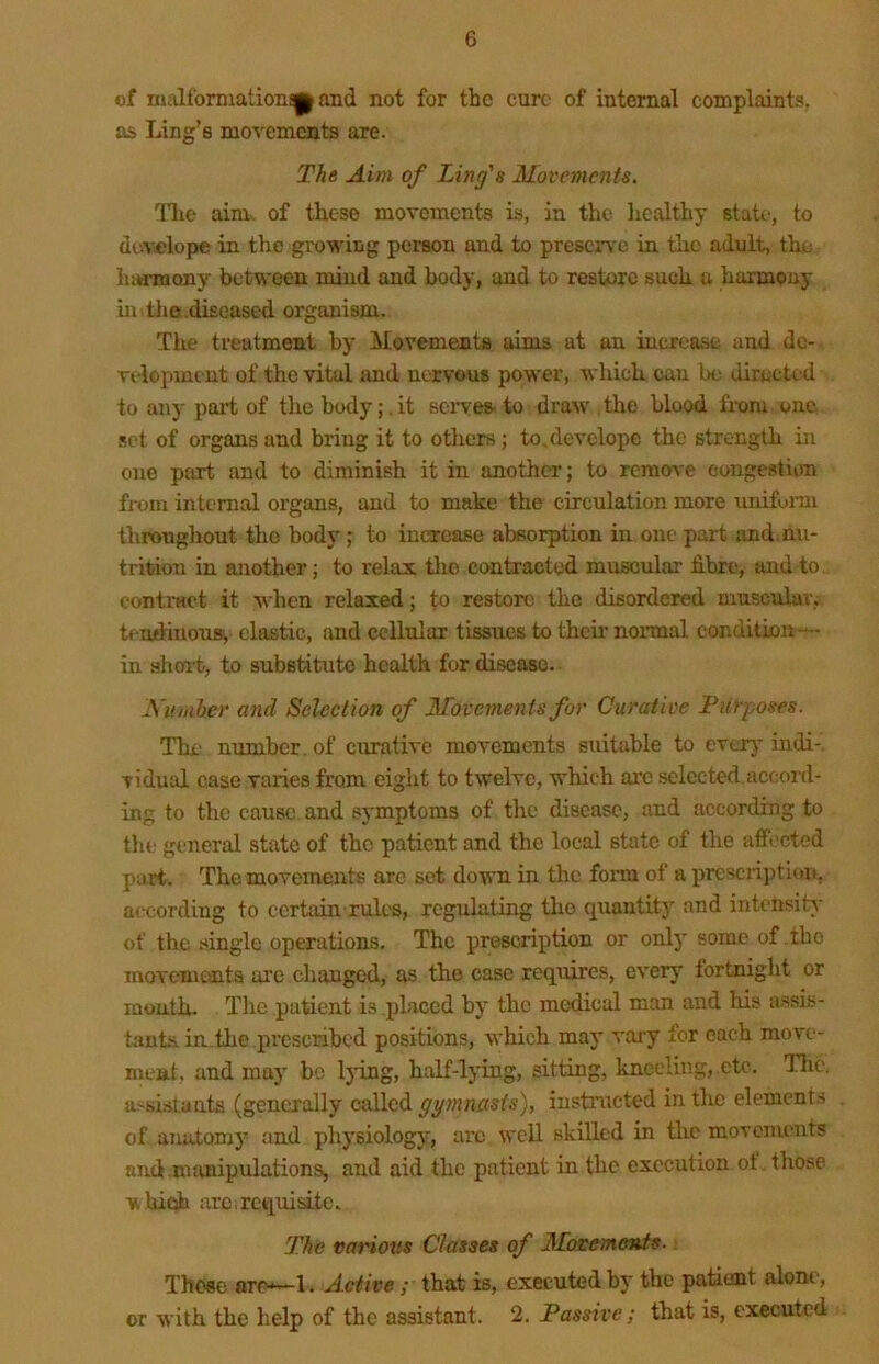 of nualformationap and not for the cure of internal complaints, as Ling’s movements are. The Aim of Ling's Movements, llie aim, of these movements is, in the healthy Btatc-, to develop© in the growing person and to preserv e in the adult, tlie hiHTnony between mind and body, and to restore such a harmony m.tlio.diseased organism. The treatment by Movements aims at an increase and de- veiopment of the vital and nervous power, which can be directed to any part of the body; .it sci've& to draw' the blood fix»m one set of organs and bring it to others; toMevelope the strength in one part and to diminish it in another; to remove congestion from internal organs, and to make the circulation more unifunn throughout the body; to increase absorption in one part imd.nu- trition in another; to relax tlio contracted muscular fibre, and to. contract it when relaxed j to restore the disordered muscular, tendinousv clastic, and cellular tissues to their normal condition— in short, to substitute health for disease. Aumber and Selection of Movements for Curative Piirposes. The number, of curative movements sxutable to everj* indi-, vidual case varies from eiglit to twelve, wliich arc selected,accord- ing to the cause and symptoms of the disease, and according to tin.' general state of the patient and the local state of the affected part. The movements are set down in tlie fonn of a prescription, according to certain rules, regulating the quantity and intensity of the single operations. The prescription or only some of the movements ai'e changed, as the case requires, every fortnight or mouth. The patient is placed by the medical man and his assis- tants ia.the pi’cscribed positions, which may vaiy for each move- meat, and may bo Ijung, half-lying, sitting, kneeling, .etc. Tlie. ttssislanta (generally called gymnasts), iustnrcted in the element.s of amitomy and physiology', arc well skilled in tlie movements and.mivnipulations, and aid the patient in the execution ot those wliicih arc,requisite. The various Classes of Motemenis. Those are*—1. Active ; that is, executed by the patient alone, or with the lielp of the assistant. 2. Passive; that is, executed