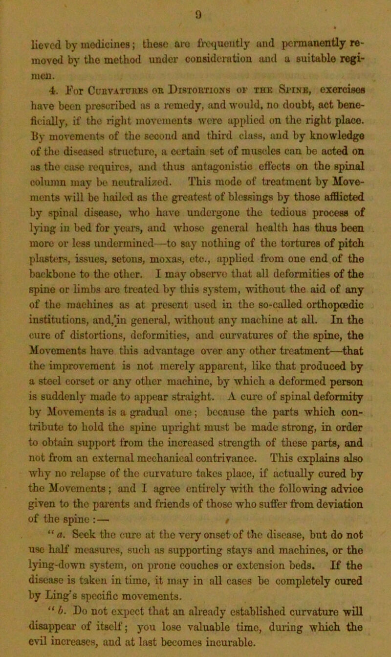 lievcd by medicines; these are frotiueutly and permanently re- moved by the method under consideration and a suitable regi- men. 4. Por Cl'bvatttres or Distortioits of the Sitnk, exercisos have been prescribed sis a remedy, and would, no doubt, act bene- ficially, if the light movements were applied on the right place. By movements of the second and third clas.s, and by knowledge of the diseased structure, a certain set of muscles can be acted on as the case requires, and thus antagonistic eftects on the spinal column may be neutralii5ed. This mode of treatment by Move- ments will be hailed as the greatest of blessings by those afflicted by spinal disease, who have undergone the tedious process of Ijiug in bed for yeai’s, luid whoso general health has thus been more or less undermined—to say nothing of the tortures of pitch plasters, issues, setons, moxas, etc., applied from one end of the backbone to the other. I may obscr\'o that all deformities of the spine or limbs ai-o treated by tliis system, without the aid of any of the machines as at present used in the so-called orthopcedic institutions, and,’in general, without any machine at aU. In the cure of distortions, deformities, and curvatures of the spine, the Movements have this advantage over any other treatment—that the improvement is not merely apparent, like that produced by a steel corset or any other machine, by which a deformed person is suddenly made to appear straight. A ciu'c of spinal deformity by Movements is a gradual one; because the parts which con- tribute to hold the spine upright must be made strong, in order to obtain support from the increased strength of tlicse parts, and not from an external mechanical contrivance. This explains also why no relapse of the curvature takes place, if actually cured by the Movements; and I agree entirely with the following advice given to the parents and friends of those who suffer from deviation of the spine :— / “ a. Seek the cure at the very onset of the disease, but do not use half measures, such as supporting stays and machines, or the l)dng-down system, on prone couches or extension beds. If the disease is taken in time, it may in aU cases be completely cured by Ling’s specific movements. 6. Do not expect that an already established curvature will disappear of itself; you lose valuable time, during which the evil increases, and at last becomes incurable.